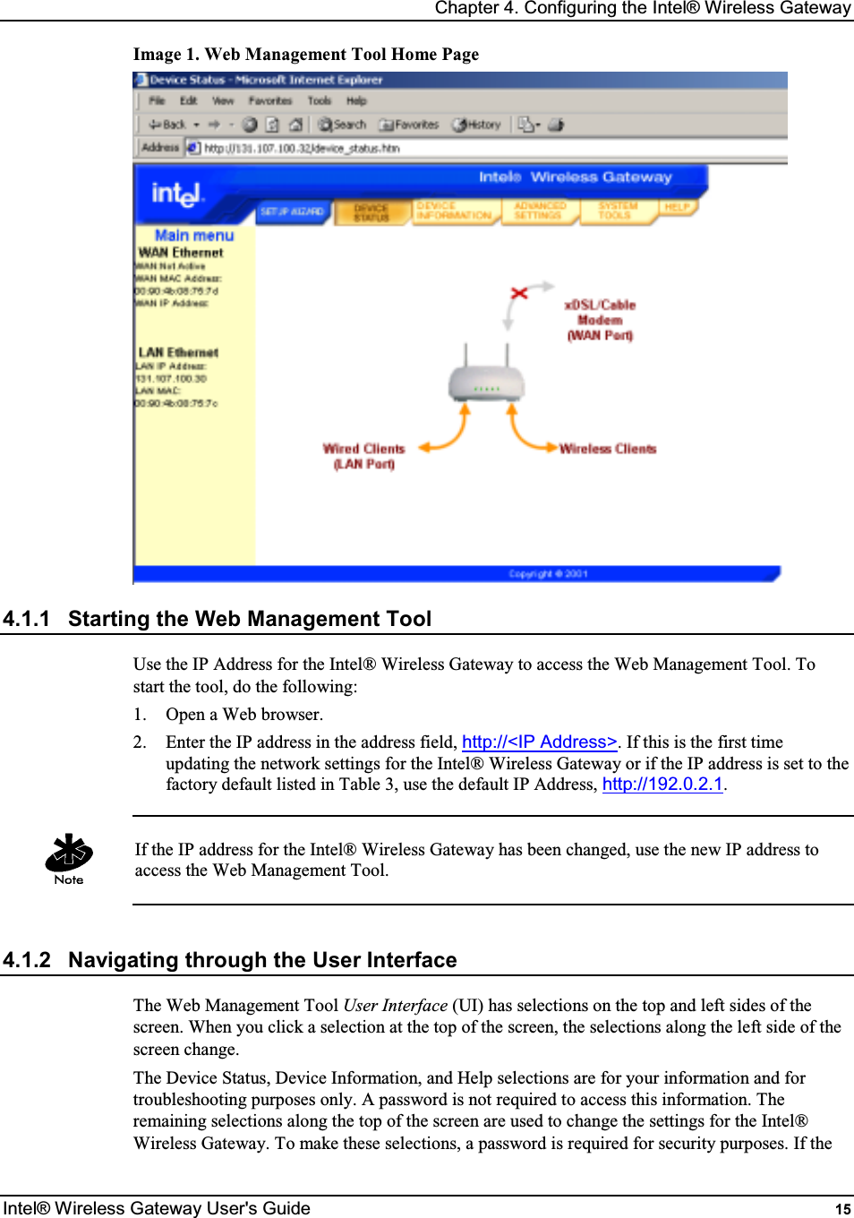 Chapter 4. Configuring the Intel® Wireless Gateway Intel® Wireless Gateway User&apos;s Guide  15 Image 1. Web Management Tool Home Page  4.1.1  Starting the Web Management Tool Use the IP Address for the Intel® Wireless Gateway to access the Web Management Tool. To start the tool, do the following: 1.  Open a Web browser. 2.  Enter the IP address in the address field, http://&lt;IP Address&gt;. If this is the first time updating the network settings for the Intel® Wireless Gateway or if the IP address is set to the factory default listed in Table 3, use the default IP Address, http://192.0.2.1.   If the IP address for the Intel® Wireless Gateway has been changed, use the new IP address to access the Web Management Tool.  4.1.2  Navigating through the User Interface The Web Management Tool User Interface (UI) has selections on the top and left sides of the screen. When you click a selection at the top of the screen, the selections along the left side of the screen change.  The Device Status, Device Information, and Help selections are for your information and for troubleshooting purposes only. A password is not required to access this information. The remaining selections along the top of the screen are used to change the settings for the Intel® Wireless Gateway. To make these selections, a password is required for security purposes. If the 