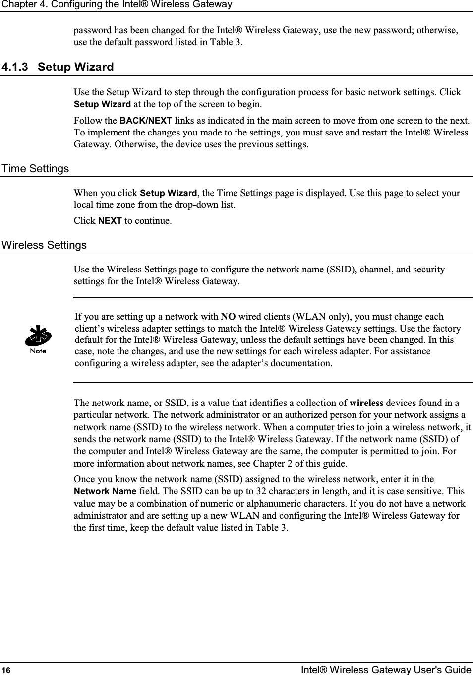 Chapter 4. Configuring the Intel® Wireless Gateway 16  Intel® Wireless Gateway User&apos;s Guide password has been changed for the Intel® Wireless Gateway, use the new password; otherwise, use the default password listed in Table 3. 4.1.3  Setup Wizard Use the Setup Wizard to step through the configuration process for basic network settings. Click Setup Wizard at the top of the screen to begin.  Follow the BACK/NEXT links as indicated in the main screen to move from one screen to the next. To implement the changes you made to the settings, you must save and restart the Intel® Wireless Gateway. Otherwise, the device uses the previous settings. Time Settings When you click Setup Wizard, the Time Settings page is displayed. Use this page to select your local time zone from the drop-down list. Click NEXT to continue.  Wireless Settings Use the Wireless Settings page to configure the network name (SSID), channel, and security settings for the Intel® Wireless Gateway.   If you are setting up a network with NO wired clients (WLAN only), you must change each client’s wireless adapter settings to match the Intel® Wireless Gateway settings. Use the factory default for the Intel® Wireless Gateway, unless the default settings have been changed. In this case, note the changes, and use the new settings for each wireless adapter. For assistance configuring a wireless adapter, see the adapter’s documentation.  The network name, or SSID, is a value that identifies a collection of wireless devices found in a particular network. The network administrator or an authorized person for your network assigns a network name (SSID) to the wireless network. When a computer tries to join a wireless network, it sends the network name (SSID) to the Intel® Wireless Gateway. If the network name (SSID) of the computer and Intel® Wireless Gateway are the same, the computer is permitted to join. For more information about network names, see Chapter 2 of this guide. Once you know the network name (SSID) assigned to the wireless network, enter it in the Network Name field. The SSID can be up to 32 characters in length, and it is case sensitive. This value may be a combination of numeric or alphanumeric characters. If you do not have a network administrator and are setting up a new WLAN and configuring the Intel® Wireless Gateway for the first time, keep the default value listed in Table 3.        