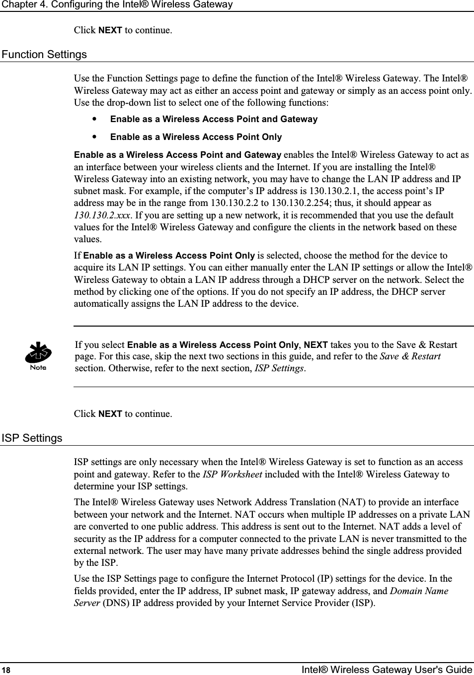 Chapter 4. Configuring the Intel® Wireless Gateway 18  Intel® Wireless Gateway User&apos;s Guide Click NEXT to continue. Function Settings Use the Function Settings page to define the function of the Intel® Wireless Gateway. The Intel® Wireless Gateway may act as either an access point and gateway or simply as an access point only. Use the drop-down list to select one of the following functions: • Enable as a Wireless Access Point and Gateway • Enable as a Wireless Access Point Only Enable as a Wireless Access Point and Gateway enables the Intel® Wireless Gateway to act as an interface between your wireless clients and the Internet. If you are installing the Intel® Wireless Gateway into an existing network, you may have to change the LAN IP address and IP subnet mask. For example, if the computer’s IP address is 130.130.2.1, the access point’s IP address may be in the range from 130.130.2.2 to 130.130.2.254; thus, it should appear as 130.130.2.xxx. If you are setting up a new network, it is recommended that you use the default values for the Intel® Wireless Gateway and configure the clients in the network based on these values. If Enable as a Wireless Access Point Only is selected, choose the method for the device to acquire its LAN IP settings. You can either manually enter the LAN IP settings or allow the Intel® Wireless Gateway to obtain a LAN IP address through a DHCP server on the network. Select the method by clicking one of the options. If you do not specify an IP address, the DHCP server automatically assigns the LAN IP address to the device.    If you select Enable as a Wireless Access Point Only, NEXT takes you to the Save &amp; Restart page. For this case, skip the next two sections in this guide, and refer to the Save &amp; Restart section. Otherwise, refer to the next section, ISP Settings.  Click NEXT to continue. ISP Settings ISP settings are only necessary when the Intel® Wireless Gateway is set to function as an access point and gateway. Refer to the ISP Worksheet included with the Intel® Wireless Gateway to determine your ISP settings. The Intel® Wireless Gateway uses Network Address Translation (NAT) to provide an interface between your network and the Internet. NAT occurs when multiple IP addresses on a private LAN are converted to one public address. This address is sent out to the Internet. NAT adds a level of security as the IP address for a computer connected to the private LAN is never transmitted to the external network. The user may have many private addresses behind the single address provided by the ISP. Use the ISP Settings page to configure the Internet Protocol (IP) settings for the device. In the fields provided, enter the IP address, IP subnet mask, IP gateway address, and Domain Name Server (DNS) IP address provided by your Internet Service Provider (ISP).   