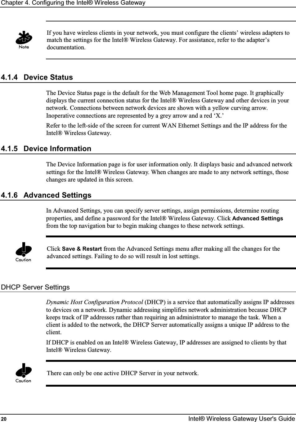 Chapter 4. Configuring the Intel® Wireless Gateway 20  Intel® Wireless Gateway User&apos;s Guide   If you have wireless clients in your network, you must configure the clients’ wireless adapters to match the settings for the Intel® Wireless Gateway. For assistance, refer to the adapter’s documentation.  4.1.4  Device Status The Device Status page is the default for the Web Management Tool home page. It graphically displays the current connection status for the Intel® Wireless Gateway and other devices in your network. Connections between network devices are shown with a yellow curving arrow. Inoperative connections are represented by a grey arrow and a red ‘X.’ Refer to the left-side of the screen for current WAN Ethernet Settings and the IP address for the Intel® Wireless Gateway. 4.1.5  Device Information The Device Information page is for user information only. It displays basic and advanced network settings for the Intel® Wireless Gateway. When changes are made to any network settings, those changes are updated in this screen. 4.1.6  Advanced Settings In Advanced Settings, you can specify server settings, assign permissions, determine routing properties, and define a password for the Intel® Wireless Gateway. Click Advanced Settings from the top navigation bar to begin making changes to these network settings.   Click Save &amp; Restart from the Advanced Settings menu after making all the changes for the advanced settings. Failing to do so will result in lost settings.  DHCP Server Settings Dynamic Host Configuration Protocol (DHCP) is a service that automatically assigns IP addresses to devices on a network. Dynamic addressing simplifies network administration because DHCP keeps track of IP addresses rather than requiring an administrator to manage the task. When a client is added to the network, the DHCP Server automatically assigns a unique IP address to the client.  If DHCP is enabled on an Intel® Wireless Gateway, IP addresses are assigned to clients by that Intel® Wireless Gateway.   There can only be one active DHCP Server in your network.  