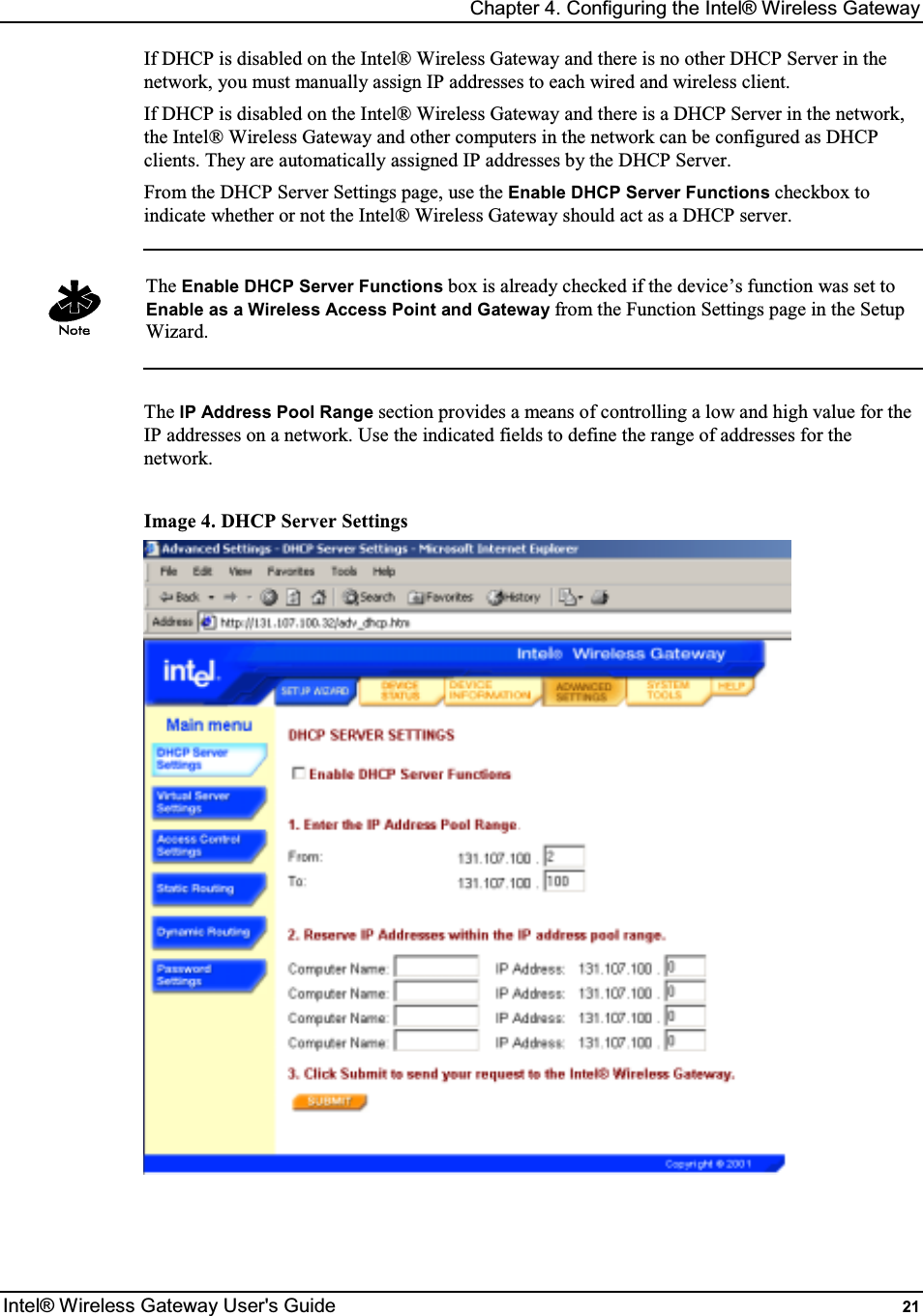 Chapter 4. Configuring the Intel® Wireless Gateway Intel® Wireless Gateway User&apos;s Guide  21 If DHCP is disabled on the Intel® Wireless Gateway and there is no other DHCP Server in the network, you must manually assign IP addresses to each wired and wireless client.  If DHCP is disabled on the Intel® Wireless Gateway and there is a DHCP Server in the network, the Intel® Wireless Gateway and other computers in the network can be configured as DHCP clients. They are automatically assigned IP addresses by the DHCP Server. From the DHCP Server Settings page, use the Enable DHCP Server Functions checkbox to indicate whether or not the Intel® Wireless Gateway should act as a DHCP server.   The Enable DHCP Server Functions box is already checked if the device’s function was set to Enable as a Wireless Access Point and Gateway from the Function Settings page in the Setup Wizard.  The IP Address Pool Range section provides a means of controlling a low and high value for the IP addresses on a network. Use the indicated fields to define the range of addresses for the network.  Image 4. DHCP Server Settings   