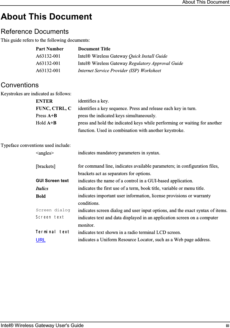 About This Document Intel® Wireless Gateway User&apos;s Guide  iii About This Document Reference Documents This guide refers to the following documents: Part Number  Document Title A63132-001  Intel® Wireless Gateway Quick Install Guide A63132-001  Intel® Wireless Gateway Regulatory Approval Guide A63132-001  Internet Service Provider (ISP) Worksheet  Conventions Keystrokes are indicated as follows: ENTER  identifies a key. FUNC, CTRL, C  identifies a key sequence. Press and release each key in turn. Press A+B  press the indicated keys simultaneously. Hold A+B  press and hold the indicated keys while performing or waiting for another function. Used in combination with another keystroke.  Typeface conventions used include: &lt;angles&gt;  indicates mandatory parameters in syntax. [brackets]  for command line, indicates available parameters; in configuration files, brackets act as separators for options. GUI Screen text indicates the name of a control in a GUI-based application. Italics  indicates the first use of a term, book title, variable or menu title. Bold indicates important user information, license provisions or warranty conditions. Screen dialogindicates screen dialog and user input options, and the exact syntax of items. Screen text indicates text and data displayed in an application screen on a computer monitor. TerTerTerTerminal textminal textminal textminal text    indicates text shown in a radio terminal LCD screen. URL indicates a Uniform Resource Locator, such as a Web page address.  