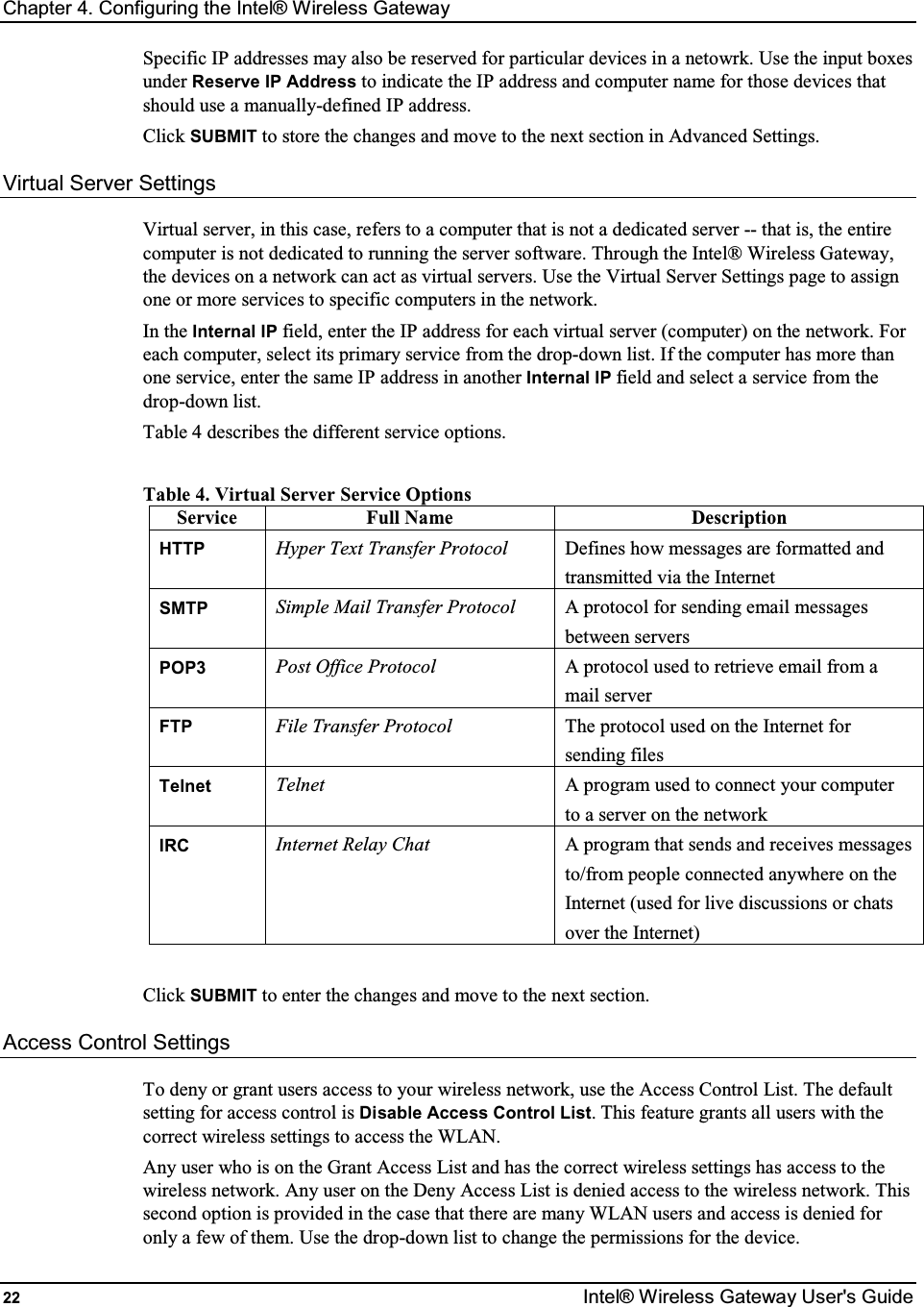 Chapter 4. Configuring the Intel® Wireless Gateway 22  Intel® Wireless Gateway User&apos;s Guide Specific IP addresses may also be reserved for particular devices in a netowrk. Use the input boxes under Reserve IP Address to indicate the IP address and computer name for those devices that should use a manually-defined IP address. Click SUBMIT to store the changes and move to the next section in Advanced Settings. Virtual Server Settings Virtual server, in this case, refers to a computer that is not a dedicated server -- that is, the entire computer is not dedicated to running the server software. Through the Intel® Wireless Gateway, the devices on a network can act as virtual servers. Use the Virtual Server Settings page to assign one or more services to specific computers in the network. In the Internal IP field, enter the IP address for each virtual server (computer) on the network. For each computer, select its primary service from the drop-down list. If the computer has more than one service, enter the same IP address in another Internal IP field and select a service from the drop-down list.  Table 4 describes the different service options.  Table 4. Virtual Server Service Options Service  Full Name  Description HTTP Hyper Text Transfer Protocol  Defines how messages are formatted and transmitted via the Internet SMTP Simple Mail Transfer Protocol  A protocol for sending email messages between servers POP3 Post Office Protocol  A protocol used to retrieve email from a mail server FTP File Transfer Protocol  The protocol used on the Internet for sending files Telnet Telnet  A program used to connect your computer to a server on the network IRC Internet Relay Chat  A program that sends and receives messages to/from people connected anywhere on the Internet (used for live discussions or chats over the Internet)  Click SUBMIT to enter the changes and move to the next section. Access Control Settings To deny or grant users access to your wireless network, use the Access Control List. The default setting for access control is Disable Access Control List. This feature grants all users with the correct wireless settings to access the WLAN.  Any user who is on the Grant Access List and has the correct wireless settings has access to the wireless network. Any user on the Deny Access List is denied access to the wireless network. This second option is provided in the case that there are many WLAN users and access is denied for only a few of them. Use the drop-down list to change the permissions for the device. 