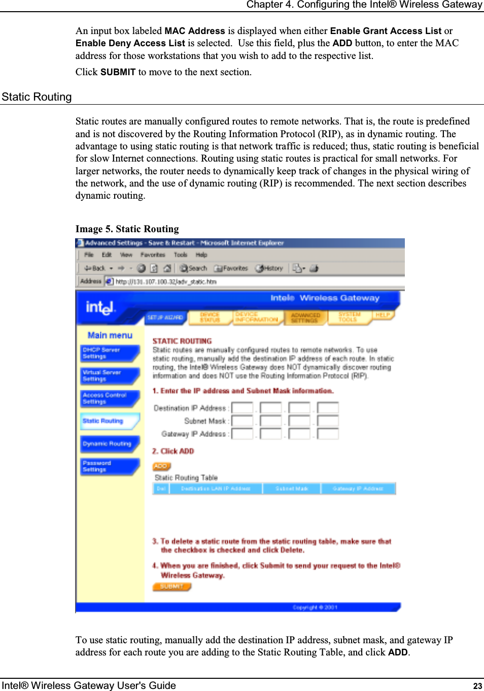 Chapter 4. Configuring the Intel® Wireless Gateway Intel® Wireless Gateway User&apos;s Guide  23 An input box labeled MAC Address is displayed when either Enable Grant Access List or Enable Deny Access List is selected.  Use this field, plus the ADD button, to enter the MAC address for those workstations that you wish to add to the respective list. Click SUBMIT to move to the next section. Static Routing Static routes are manually configured routes to remote networks. That is, the route is predefined and is not discovered by the Routing Information Protocol (RIP), as in dynamic routing. The advantage to using static routing is that network traffic is reduced; thus, static routing is beneficial for slow Internet connections. Routing using static routes is practical for small networks. For larger networks, the router needs to dynamically keep track of changes in the physical wiring of the network, and the use of dynamic routing (RIP) is recommended. The next section describes dynamic routing.  Image 5. Static Routing   To use static routing, manually add the destination IP address, subnet mask, and gateway IP address for each route you are adding to the Static Routing Table, and click ADD. 