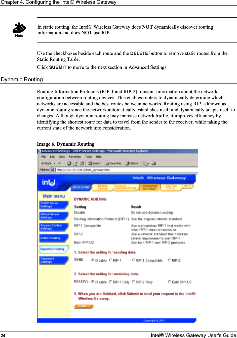 Chapter 4. Configuring the Intel® Wireless Gateway 24  Intel® Wireless Gateway User&apos;s Guide   In static routing, the Intel® Wireless Gateway does NOT dynamically discover routing information and does NOT use RIP.  Use the checkboxes beside each route and the DELETE button to remove static routes from the Static Routing Table. Click SUBMIT to move to the next section in Advanced Settings. Dynamic Routing Routing Information Protocols (RIP-1 and RIP-2) transmit information about the network configuration between routing devices. This enables routers to dynamically determine which networks are accessible and the best routes between networks. Routing using RIP is known as dynamic routing since the network automatically establishes itself and dynamically adapts itself to changes. Although dynamic routing may increase network traffic, it improves efficiency by identifying the shortest route for data to travel from the sender to the receiver, while taking the current state of the network into consideration.  Image 6. Dynamic Routing  