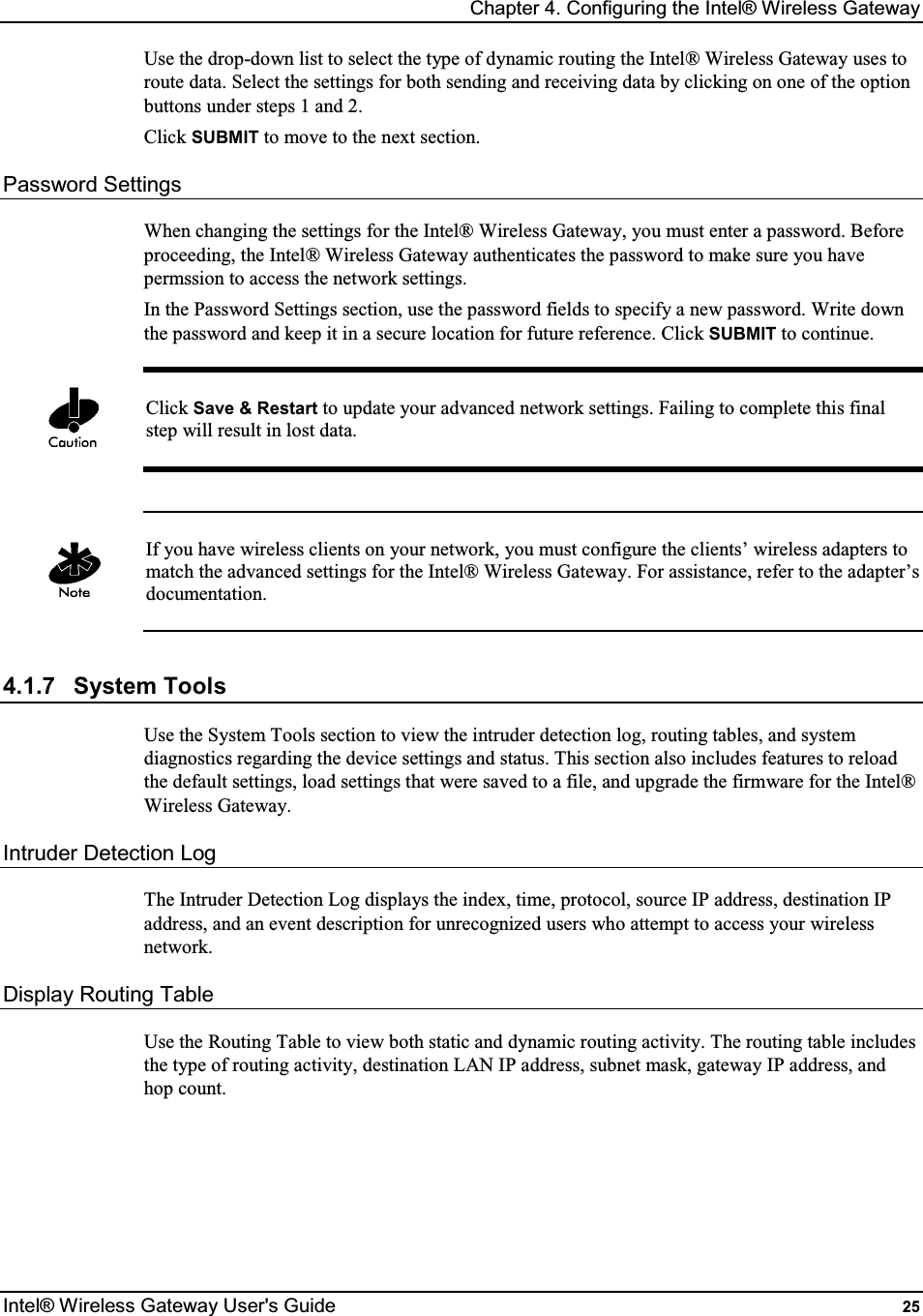 Chapter 4. Configuring the Intel® Wireless Gateway Intel® Wireless Gateway User&apos;s Guide  25 Use the drop-down list to select the type of dynamic routing the Intel® Wireless Gateway uses to route data. Select the settings for both sending and receiving data by clicking on one of the option buttons under steps 1 and 2. Click SUBMIT to move to the next section. Password Settings When changing the settings for the Intel® Wireless Gateway, you must enter a password. Before proceeding, the Intel® Wireless Gateway authenticates the password to make sure you have permssion to access the network settings. In the Password Settings section, use the password fields to specify a new password. Write down the password and keep it in a secure location for future reference. Click SUBMIT to continue.   Click Save &amp; Restart to update your advanced network settings. Failing to complete this final step will result in lost data.    If you have wireless clients on your network, you must configure the clients’ wireless adapters to match the advanced settings for the Intel® Wireless Gateway. For assistance, refer to the adapter’s documentation.  4.1.7  System Tools Use the System Tools section to view the intruder detection log, routing tables, and system diagnostics regarding the device settings and status. This section also includes features to reload the default settings, load settings that were saved to a file, and upgrade the firmware for the Intel® Wireless Gateway. Intruder Detection Log The Intruder Detection Log displays the index, time, protocol, source IP address, destination IP address, and an event description for unrecognized users who attempt to access your wireless network. Display Routing Table Use the Routing Table to view both static and dynamic routing activity. The routing table includes the type of routing activity, destination LAN IP address, subnet mask, gateway IP address, and hop count.      