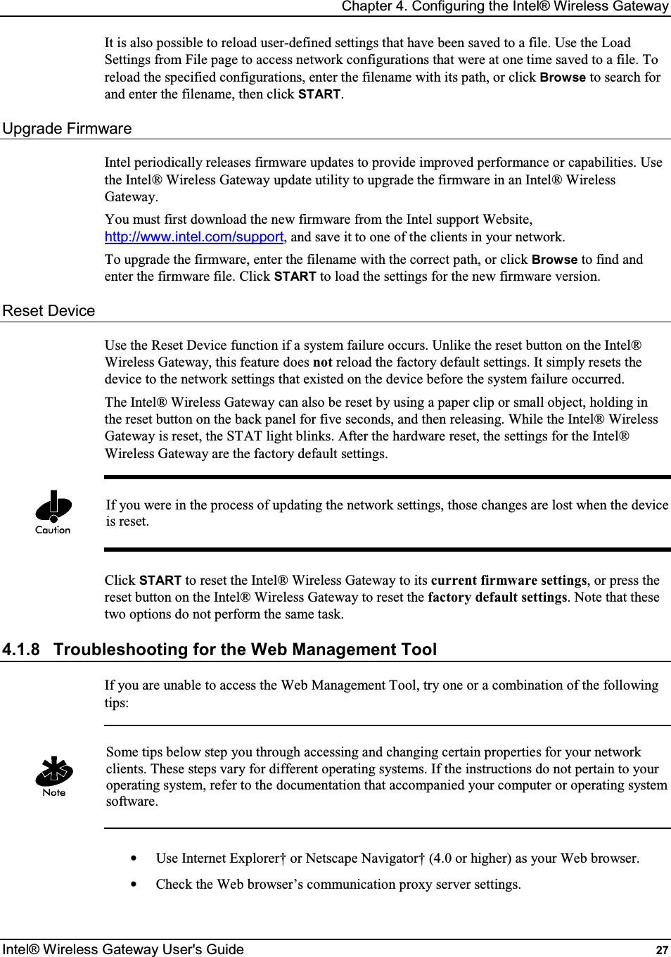 Chapter 4. Configuring the Intel® Wireless Gateway Intel® Wireless Gateway User&apos;s Guide  27 It is also possible to reload user-defined settings that have been saved to a file. Use the Load Settings from File page to access network configurations that were at one time saved to a file. To reload the specified configurations, enter the filename with its path, or click Browse to search for and enter the filename, then click START. Upgrade Firmware Intel periodically releases firmware updates to provide improved performance or capabilities. Use the Intel® Wireless Gateway update utility to upgrade the firmware in an Intel® Wireless Gateway. You must first download the new firmware from the Intel support Website, http://www.intel.com/support, and save it to one of the clients in your network. To upgrade the firmware, enter the filename with the correct path, or click Browse to find and enter the firmware file. Click START to load the settings for the new firmware version. Reset Device Use the Reset Device function if a system failure occurs. Unlike the reset button on the Intel® Wireless Gateway, this feature does not reload the factory default settings. It simply resets the device to the network settings that existed on the device before the system failure occurred. The Intel® Wireless Gateway can also be reset by using a paper clip or small object, holding in the reset button on the back panel for five seconds, and then releasing. While the Intel® Wireless Gateway is reset, the STAT light blinks. After the hardware reset, the settings for the Intel® Wireless Gateway are the factory default settings.   If you were in the process of updating the network settings, those changes are lost when the device is reset.  Click START to reset the Intel® Wireless Gateway to its current firmware settings, or press the reset button on the Intel® Wireless Gateway to reset the factory default settings. Note that these two options do not perform the same task. 4.1.8  Troubleshooting for the Web Management Tool If you are unable to access the Web Management Tool, try one or a combination of the following tips:   Some tips below step you through accessing and changing certain properties for your network clients. These steps vary for different operating systems. If the instructions do not pertain to your operating system, refer to the documentation that accompanied your computer or operating system software.  •  Use Internet Explorer† or Netscape Navigator† (4.0 or higher) as your Web browser. •  Check the Web browser’s communication proxy server settings. 