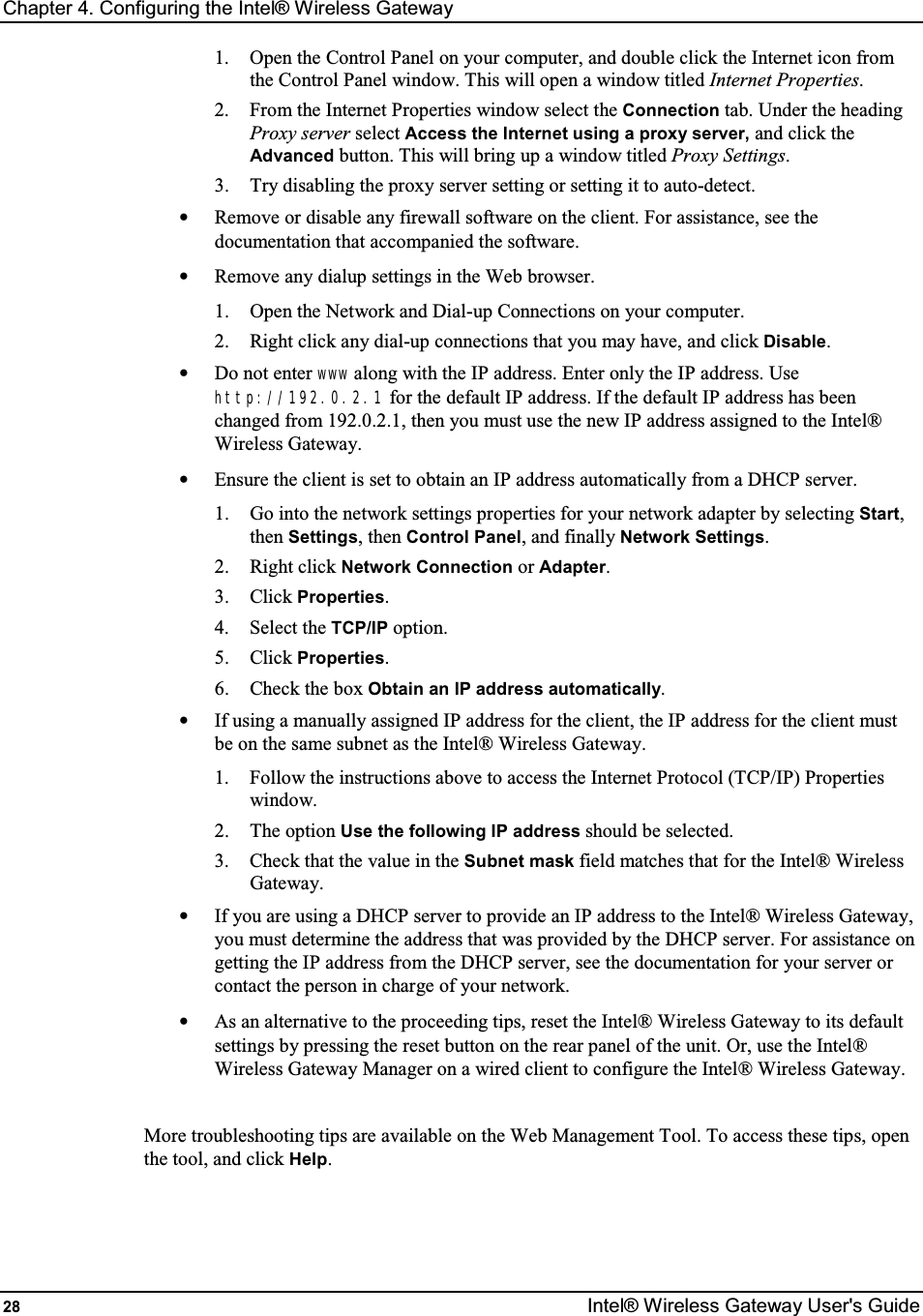 Chapter 4. Configuring the Intel® Wireless Gateway 28  Intel® Wireless Gateway User&apos;s Guide 1.  Open the Control Panel on your computer, and double click the Internet icon from the Control Panel window. This will open a window titled Internet Properties. 2.  From the Internet Properties window select the Connection tab. Under the heading Proxy server select Access the Internet using a proxy server, and click the Advanced button. This will bring up a window titled Proxy Settings. 3.  Try disabling the proxy server setting or setting it to auto-detect. •  Remove or disable any firewall software on the client. For assistance, see the documentation that accompanied the software. •  Remove any dialup settings in the Web browser. 1.  Open the Network and Dial-up Connections on your computer. 2.  Right click any dial-up connections that you may have, and click Disable. •  Do not enter www along with the IP address. Enter only the IP address. Use http://192.0.2.1 for the default IP address. If the default IP address has been changed from 192.0.2.1, then you must use the new IP address assigned to the Intel® Wireless Gateway. •  Ensure the client is set to obtain an IP address automatically from a DHCP server. 1.  Go into the network settings properties for your network adapter by selecting Start, then Settings, then Control Panel, and finally Network Settings. 2.  Right click Network Connection or Adapter. 3.  Click Properties. 4.  Select the TCP/IP option. 5.  Click Properties. 6.  Check the box Obtain an IP address automatically. •  If using a manually assigned IP address for the client, the IP address for the client must be on the same subnet as the Intel® Wireless Gateway. 1.  Follow the instructions above to access the Internet Protocol (TCP/IP) Properties window. 2.  The option Use the following IP address should be selected. 3.  Check that the value in the Subnet mask field matches that for the Intel® Wireless Gateway. •  If you are using a DHCP server to provide an IP address to the Intel® Wireless Gateway, you must determine the address that was provided by the DHCP server. For assistance on getting the IP address from the DHCP server, see the documentation for your server or contact the person in charge of your network. •  As an alternative to the proceeding tips, reset the Intel® Wireless Gateway to its default settings by pressing the reset button on the rear panel of the unit. Or, use the Intel® Wireless Gateway Manager on a wired client to configure the Intel® Wireless Gateway.  More troubleshooting tips are available on the Web Management Tool. To access these tips, open the tool, and click Help. 