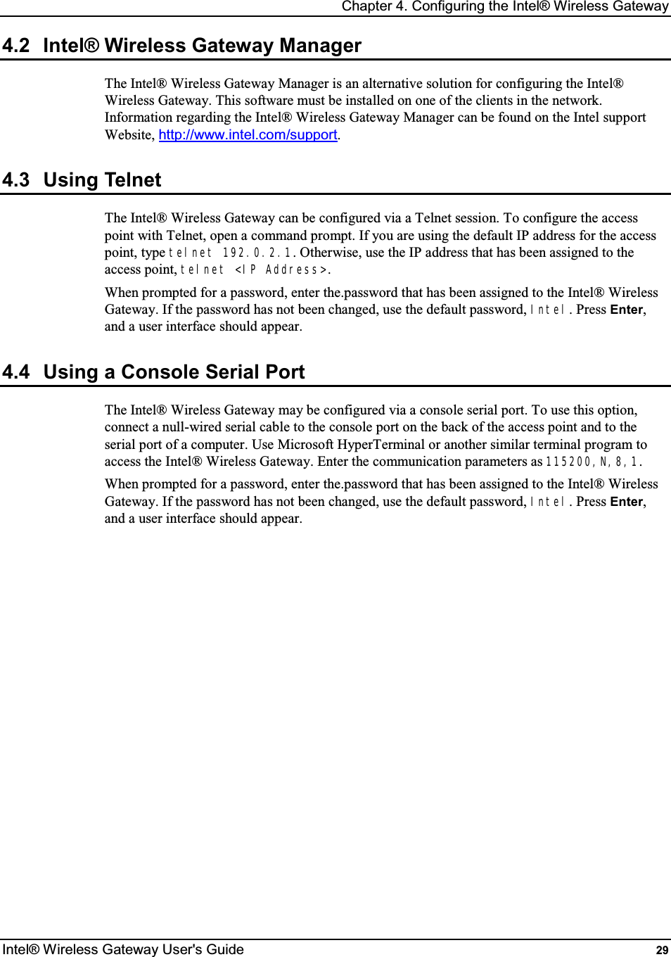 Chapter 4. Configuring the Intel® Wireless Gateway Intel® Wireless Gateway User&apos;s Guide  29 4.2  Intel® Wireless Gateway Manager The Intel® Wireless Gateway Manager is an alternative solution for configuring the Intel® Wireless Gateway. This software must be installed on one of the clients in the network. Information regarding the Intel® Wireless Gateway Manager can be found on the Intel support Website, http://www.intel.com/support. 4.3  Using Telnet The Intel® Wireless Gateway can be configured via a Telnet session. To configure the access point with Telnet, open a command prompt. If you are using the default IP address for the access point, type telnet 192.0.2.1. Otherwise, use the IP address that has been assigned to the access point, telnet &lt;IP Address&gt;. When prompted for a password, enter the.password that has been assigned to the Intel® Wireless Gateway. If the password has not been changed, use the default password, Intel. Press Enter, and a user interface should appear. 4.4  Using a Console Serial Port The Intel® Wireless Gateway may be configured via a console serial port. To use this option, connect a null-wired serial cable to the console port on the back of the access point and to the serial port of a computer. Use Microsoft HyperTerminal or another similar terminal program to access the Intel® Wireless Gateway. Enter the communication parameters as 115200,N,8,1. When prompted for a password, enter the.password that has been assigned to the Intel® Wireless Gateway. If the password has not been changed, use the default password, Intel. Press Enter, and a user interface should appear.   