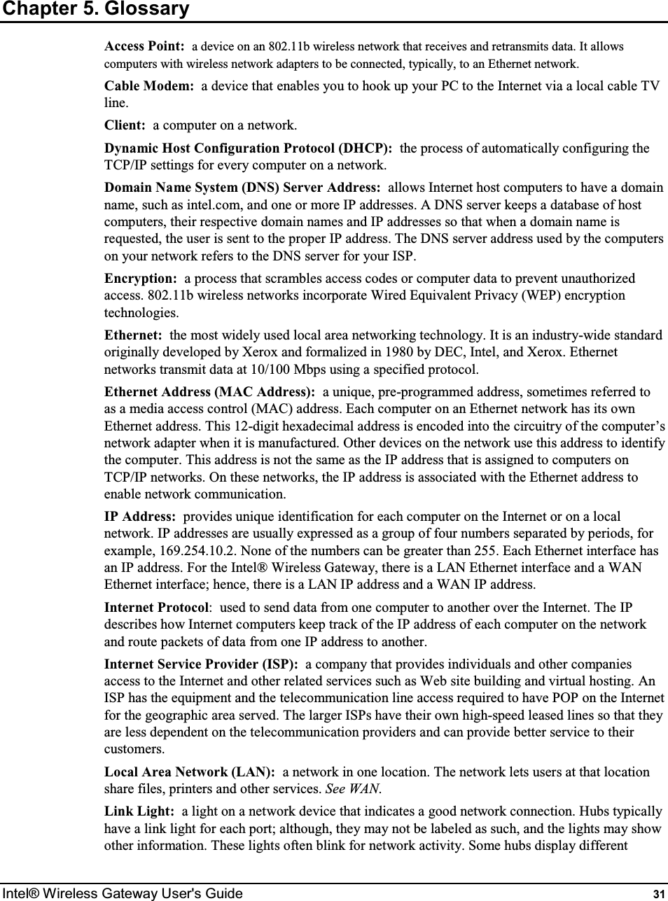  Intel® Wireless Gateway User&apos;s Guide  31 Chapter 5. Glossary Access Point:  a device on an 802.11b wireless network that receives and retransmits data. It allows computers with wireless network adapters to be connected, typically, to an Ethernet network. Cable Modem:  a device that enables you to hook up your PC to the Internet via a local cable TV line. Client:  a computer on a network. Dynamic Host Configuration Protocol (DHCP):  the process of automatically configuring the TCP/IP settings for every computer on a network. Domain Name System (DNS) Server Address:  allows Internet host computers to have a domain name, such as intel.com, and one or more IP addresses. A DNS server keeps a database of host computers, their respective domain names and IP addresses so that when a domain name is requested, the user is sent to the proper IP address. The DNS server address used by the computers on your network refers to the DNS server for your ISP. Encryption:  a process that scrambles access codes or computer data to prevent unauthorized access. 802.11b wireless networks incorporate Wired Equivalent Privacy (WEP) encryption technologies. Ethernet:  the most widely used local area networking technology. It is an industry-wide standard originally developed by Xerox and formalized in 1980 by DEC, Intel, and Xerox. Ethernet networks transmit data at 10/100 Mbps using a specified protocol. Ethernet Address (MAC Address):  a unique, pre-programmed address, sometimes referred to as a media access control (MAC) address. Each computer on an Ethernet network has its own Ethernet address. This 12-digit hexadecimal address is encoded into the circuitry of the computer’s network adapter when it is manufactured. Other devices on the network use this address to identify the computer. This address is not the same as the IP address that is assigned to computers on TCP/IP networks. On these networks, the IP address is associated with the Ethernet address to enable network communication. IP Address:  provides unique identification for each computer on the Internet or on a local network. IP addresses are usually expressed as a group of four numbers separated by periods, for example, 169.254.10.2. None of the numbers can be greater than 255. Each Ethernet interface has an IP address. For the Intel® Wireless Gateway, there is a LAN Ethernet interface and a WAN Ethernet interface; hence, there is a LAN IP address and a WAN IP address. Internet Protocol:  used to send data from one computer to another over the Internet. The IP describes how Internet computers keep track of the IP address of each computer on the network and route packets of data from one IP address to another. Internet Service Provider (ISP):  a company that provides individuals and other companies access to the Internet and other related services such as Web site building and virtual hosting. An ISP has the equipment and the telecommunication line access required to have POP on the Internet for the geographic area served. The larger ISPs have their own high-speed leased lines so that they are less dependent on the telecommunication providers and can provide better service to their customers. Local Area Network (LAN):  a network in one location. The network lets users at that location share files, printers and other services. See WAN. Link Light:  a light on a network device that indicates a good network connection. Hubs typically have a link light for each port; although, they may not be labeled as such, and the lights may show other information. These lights often blink for network activity. Some hubs display different 