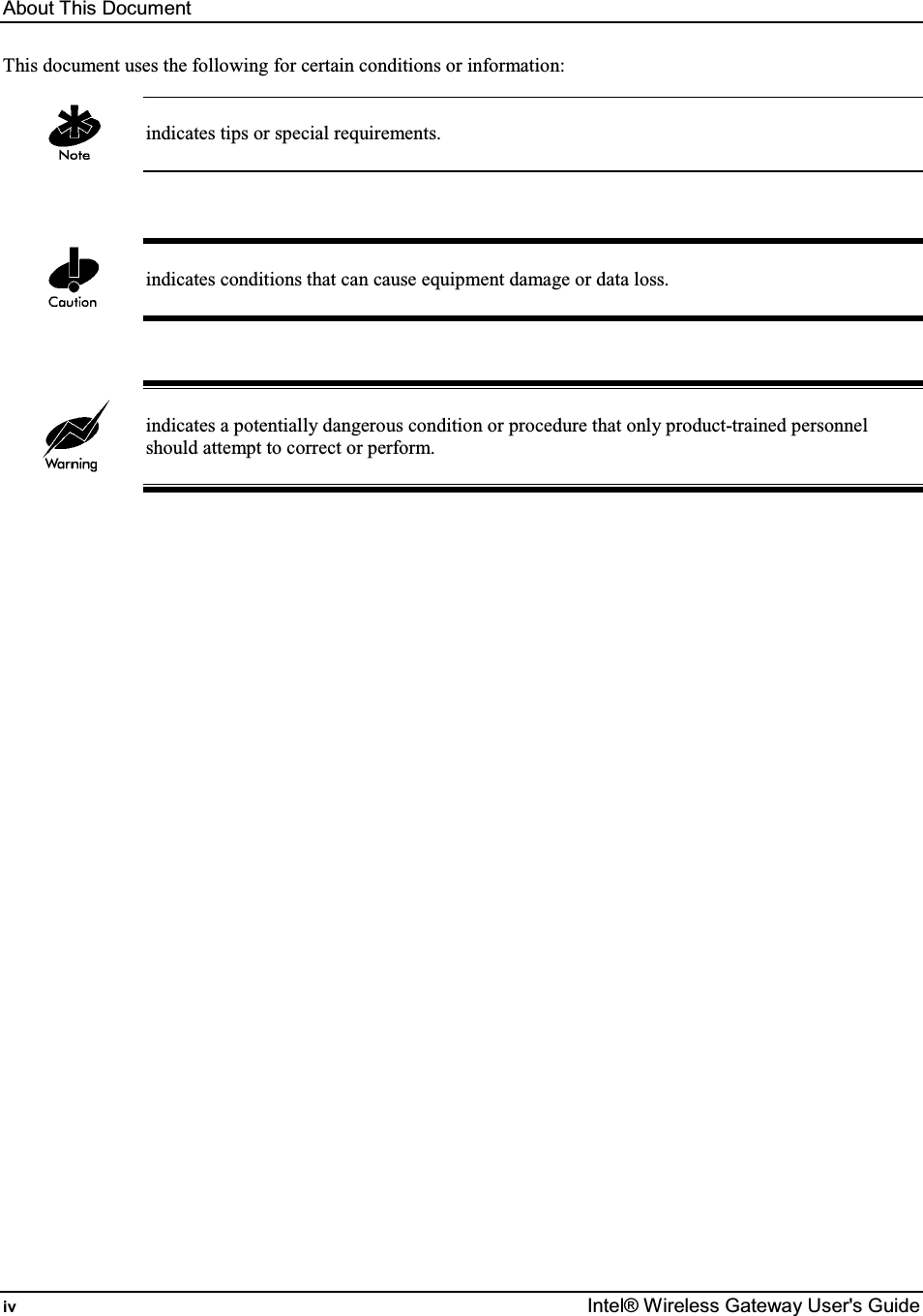 About This Document iv  Intel® Wireless Gateway User&apos;s Guide This document uses the following for certain conditions or information:   indicates tips or special requirements.     indicates conditions that can cause equipment damage or data loss.     indicates a potentially dangerous condition or procedure that only product-trained personnel should attempt to correct or perform.    