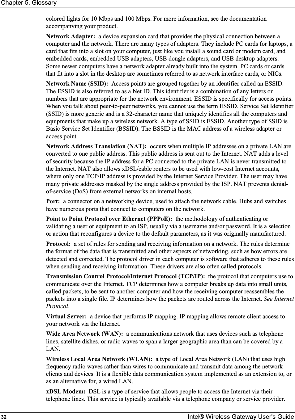 Chapter 5. Glossary 32  Intel® Wireless Gateway User&apos;s Guide colored lights for 10 Mbps and 100 Mbps. For more information, see the documentation accompanying your product. Network Adapter:  a device expansion card that provides the physical connection between a computer and the network. There are many types of adapters. They include PC cards for laptops, a card that fits into a slot on your computer, just like you install a sound card or modem card, and embedded cards, embedded USB adapters, USB dongle adapters, and USB desktop adapters. Some newer computers have a network adapter already built into the system. PC cards or cards that fit into a slot in the desktop are sometimes referred to as network interface cards, or NICs. Network Name (SSID):  Access points are grouped together by an identifier called an ESSID. The ESSID is also referred to as a Net ID. This identifier is a combination of any letters or numbers that are appropriate for the network environment. ESSID is specifically for access points. When you talk about peer-to-peer networks, you cannot use the term ESSID. Service Set Identifier (SSID) is more generic and is a 32-character name that uniquely identifies all the computers and equipments that make up a wireless network. A type of SSID is ESSID. Another type of SSID is Basic Service Set Identifier (BSSID). The BSSID is the MAC address of a wireless adapter or access point. Network Address Translation (NAT):  occurs when multiple IP addresses on a private LAN are converted to one public address. This public address is sent out to the Internet. NAT adds a level of security because the IP address for a PC connected to the private LAN is never transmitted to the Internet. NAT also allows xDSL/cable routers to be used with low-cost Internet accounts, where only one TCP/IP address is provided by the Internet Service Provider. The user may have many private addresses masked by the single address provided by the ISP. NAT prevents denial-of-service (DoS) from external networks on internal hosts. Port:  a connector on a networking device, used to attach the network cable. Hubs and switches have numerous ports that connect to computers on the network. Point to Point Protocol over Ethernet (PPPoE):  the methodology of authenticating or validating a user or equipment to an ISP, usually via a username and/or password. It is a selection or action that reconfigures a device to the default parameters, as it was originally manufactured. Protocol:  a set of rules for sending and receiving information on a network. The rules determine the format of the data that is transmitted and other aspects of networking, such as how errors are detected and corrected. The protocol driver in each computer is software that adheres to these rules when sending and receiving information. These drivers are also often called protocols. Transmission Control Protocol/Internet Protocol (TCP/IP):  the protocol that computers use to communicate over the Internet. TCP determines how a computer breaks up data into small units, called packets, to be sent to another computer and how the receiving computer reassembles the packets into a single file. IP determines how the packets are routed across the Internet. See Internet Protocol. Virtual Server:  a device that performs IP mapping. IP mapping allows remote client access to your network via the Internet. Wide Area Network (WAN):  a communications network that uses devices such as telephone lines, satellite dishes, or radio waves to span a larger geographic area than can be covered by a LAN. Wireless Local Area Network (WLAN):  a type of Local Area Network (LAN) that uses high frequency radio waves rather than wires to communicate and transmit data among the network clients and devices. It is a flexible data communication system implemented as an extension to, or as an alternative for, a wired LAN. xDSL Modem:  DSL is a type of service that allows people to access the Internet via their telephone lines. This service is typically available via a telephone company or service provider. 