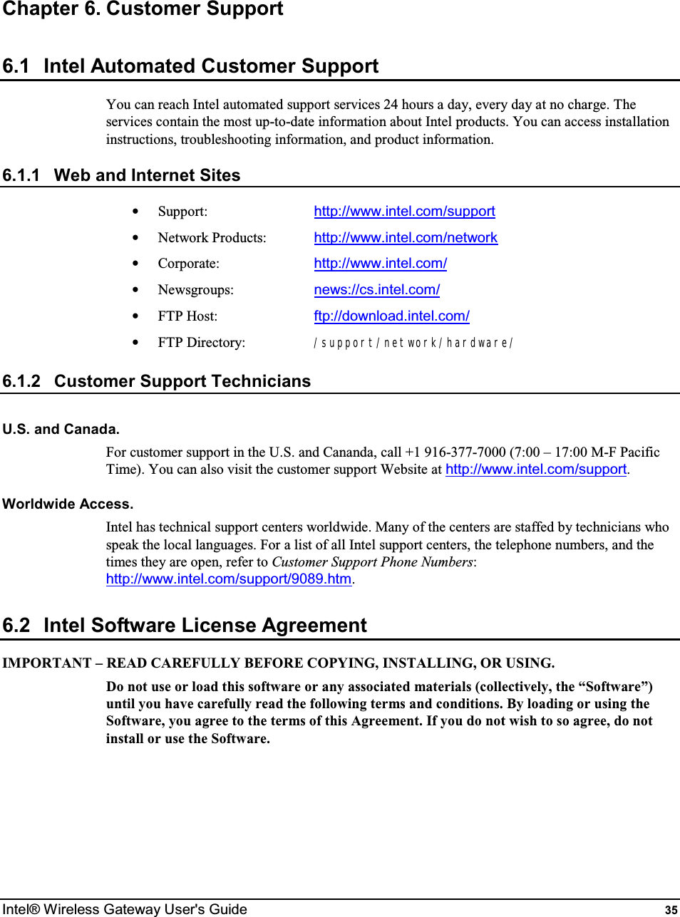  Intel® Wireless Gateway User&apos;s Guide  35 Chapter 6. Customer Support 6.1  Intel Automated Customer Support You can reach Intel automated support services 24 hours a day, every day at no charge. The services contain the most up-to-date information about Intel products. You can access installation instructions, troubleshooting information, and product information. 6.1.1  Web and Internet Sites •  Support:     http://www.intel.com/support •  Network Products:  http://www.intel.com/network •  Corporate:     http://www.intel.com/ •  Newsgroups:    news://cs.intel.com/ •  FTP Host:    ftp://download.intel.com/ •  FTP Directory:   /support/network/hardware/ 6.1.2  Customer Support Technicians U.S. and Canada. For customer support in the U.S. and Cananda, call +1 916-377-7000 (7:00 – 17:00 M-F Pacific Time). You can also visit the customer support Website at http://www.intel.com/support. Worldwide Access. Intel has technical support centers worldwide. Many of the centers are staffed by technicians who speak the local languages. For a list of all Intel support centers, the telephone numbers, and the times they are open, refer to Customer Support Phone Numbers: http://www.intel.com/support/9089.htm. 6.2  Intel Software License Agreement IMPORTANT – READ CAREFULLY BEFORE COPYING, INSTALLING, OR USING. Do not use or load this software or any associated materials (collectively, the “Software”) until you have carefully read the following terms and conditions. By loading or using the Software, you agree to the terms of this Agreement. If you do not wish to so agree, do not install or use the Software.      