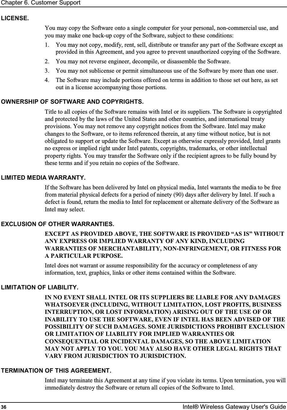 Chapter 6. Customer Support 36  Intel® Wireless Gateway User&apos;s Guide LICENSE. You may copy the Software onto a single computer for your personal, non-commercial use, and you may make one back-up copy of the Software, subject to these conditions: 1.  You may not copy, modify, rent, sell, distribute or transfer any part of the Software except as provided in this Agreement, and you agree to prevent unauthorized copying of the Software. 2.  You may not reverse engineer, decompile, or disassemble the Software.  3.  You may not sublicense or permit simultaneous use of the Software by more than one user. 4.  The Software may include portions offered on terms in addition to those set out here, as set out in a license accompanying those portions. OWNERSHIP OF SOFTWARE AND COPYRIGHTS. Title to all copies of the Software remains with Intel or its suppliers. The Software is copyrighted and protected by the laws of the United States and other countries, and international treaty provisions. You may not remove any copyright notices from the Software. Intel may make changes to the Software, or to items referenced therein, at any time without notice, but is not obligated to support or update the Software. Except as otherwise expressly provided, Intel grants no express or implied right under Intel patents, copyrights, trademarks, or other intellectual property rights. You may transfer the Software only if the recipient agrees to be fully bound by these terms and if you retain no copies of the Software. LIMITED MEDIA WARRANTY. If the Software has been delivered by Intel on physical media, Intel warrants the media to be free from material physical defects for a period of ninety (90) days after delivery by Intel. If such a defect is found, return the media to Intel for replacement or alternate delivery of the Software as Intel may select. EXCLUSION OF OTHER WARRANTIES. EXCEPT AS PROVIDED ABOVE, THE SOFTWARE IS PROVIDED “AS IS” WITHOUT ANY EXPRESS OR IMPLIED WARRANTY OF ANY KIND, INCLUDING WARRANTIES OF MERCHANTABILITY, NON-INFRINGEMENT, OR FITNESS FOR A PARTICULAR PURPOSE. Intel does not warrant or assume responsibility for the accuracy or completeness of any information, text, graphics, links or other items contained within the Software. LIMITATION OF LIABILITY. IN NO EVENT SHALL INTEL OR ITS SUPPLIERS BE LIABLE FOR ANY DAMAGES WHATSOEVER (INCLUDING, WITHOUT LIMITATION, LOST PROFITS, BUSINESS INTERRUPTION, OR LOST INFORMATION) ARISING OUT OF THE USE OF OR INABILITY TO USE THE SOFTWARE, EVEN IF INTEL HAS BEEN ADVISED OF THE POSSIBILITY OF SUCH DAMAGES. SOME JURISDICTIONS PROHIBIT EXCLUSION OR LIMITATION OF LIABILITY FOR IMPLIED WARRANTIES OR CONSEQUENTIAL OR INCIDENTAL DAMAGES, SO THE ABOVE LIMITATION MAY NOT APPLY TO YOU. YOU MAY ALSO HAVE OTHER LEGAL RIGHTS THAT VARY FROM JURISDICTION TO JURISDICTION. TERMINATION OF THIS AGREEMENT. Intel may terminate this Agreement at any time if you violate its terms. Upon termination, you will immediately destroy the Software or return all copies of the Software to Intel. 