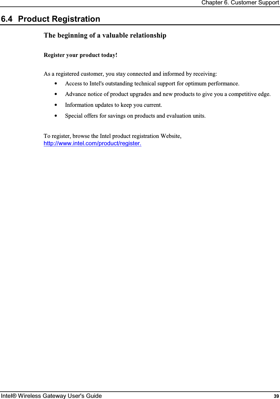 Chapter 6. Customer Support Intel® Wireless Gateway User&apos;s Guide  39 6.4  Product Registration The beginning of a valuable relationship  Register your product today!  As a registered customer, you stay connected and informed by receiving: •  Access to Intel&apos;s outstanding technical support for optimum performance. •  Advance notice of product upgrades and new products to give you a competitive edge. •  Information updates to keep you current. •  Special offers for savings on products and evaluation units.  To register, browse the Intel product registration Website, http://www.intel.com/product/register.   