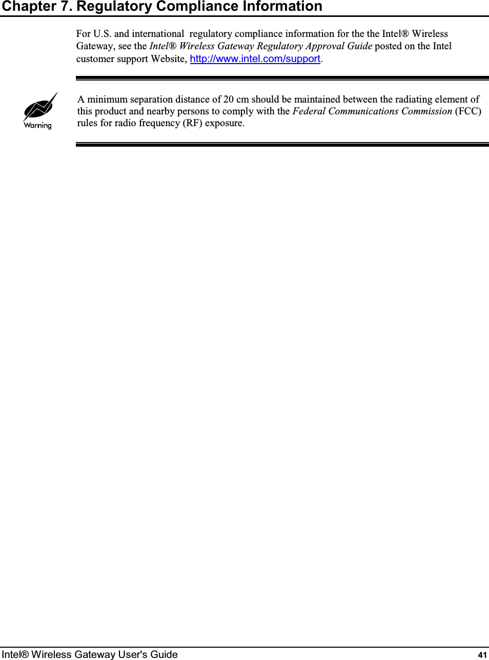  Intel® Wireless Gateway User&apos;s Guide  41 Chapter 7. Regulatory Compliance Information For U.S. and international  regulatory compliance information for the the Intel® Wireless Gateway, see the Intel® Wireless Gateway Regulatory Approval Guide posted on the Intel customer support Website, http://www.intel.com/support.   A minimum separation distance of 20 cm should be maintained between the radiating element of this product and nearby persons to comply with the Federal Communications Commission (FCC) rules for radio frequency (RF) exposure.   