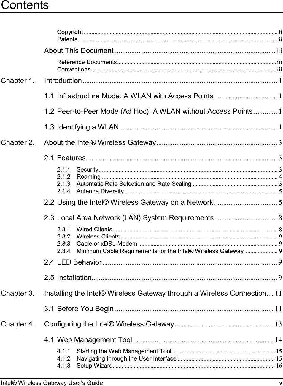  Intel® Wireless Gateway User&apos;s Guide  v Contents Copyright ................................................................................................................................ii Patents.................................................................................................................................... ii About This Document .........................................................................................iii Reference Documents......................................................................................................... iii Conventions .......................................................................................................................... iii Chapter 1. Introduction............................................................................................................ 1 1.1 Infrastructure Mode: A WLAN with Access Points................................... 1 1.2 Peer-to-Peer Mode (Ad Hoc): A WLAN without Access Points ............. 1 1.3 Identifying a WLAN ....................................................................................... 1 Chapter 2. About the Intel® Wireless Gateway................................................................... 3 2.1 Features.......................................................................................................... 3 2.1.1 Security ...................................................................................................................... 3 2.1.2 Roaming .................................................................................................................... 4 2.1.3 Automatic Rate Selection and Rate Scaling ........................................................ 5 2.1.4 Antenna Diversity ..................................................................................................... 5 2.2 Using the Intel® Wireless Gateway on a Network ................................... 5 2.3 Local Area Network (LAN) System Requirements................................... 8 2.3.1 Wired Clients............................................................................................................. 8 2.3.2 Wireless Clients........................................................................................................ 9 2.3.3 Cable or xDSL Modem ............................................................................................ 9 2.3.4 Minimum Cable Requirements for the Intel® Wireless Gateway...................... 9 2.4 LED Behavior................................................................................................. 9 2.5 Installation....................................................................................................... 9 Chapter 3. Installing the Intel® Wireless Gateway through a Wireless Connection.... 11 3.1 Before You Begin ........................................................................................ 11 Chapter 4. Configuring the Intel® Wireless Gateway....................................................... 13 4.1 Web Management Tool .............................................................................. 14 4.1.1 Starting the Web Management Tool.................................................................... 15 4.1.2 Navigating through the User Interface ................................................................ 15 4.1.3 Setup Wizard........................................................................................................... 16 