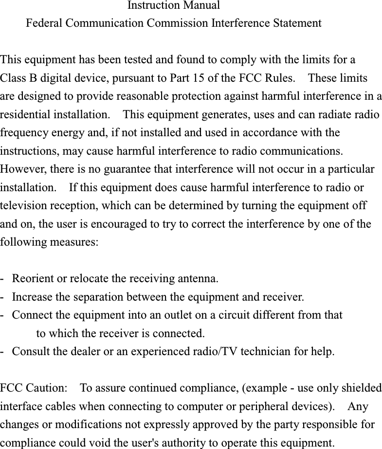  Instruction Manual Federal Communication Commission Interference Statement  This equipment has been tested and found to comply with the limits for aClass B digital device, pursuant to Part 15 of the FCC Rules.    These limitsare designed to provide reasonable protection against harmful interference in aresidential installation.    This equipment generates, uses and can radiate radiofrequency energy and, if not installed and used in accordance with theinstructions, may cause harmful interference to radio communications.However, there is no guarantee that interference will not occur in a particularinstallation.    If this equipment does cause harmful interference to radio ortelevision reception, which can be determined by turning the equipment offand on, the user is encouraged to try to correct the interference by one of thefollowing measures:  - Reorient or relocate the receiving antenna. - Increase the separation between the equipment and receiver. - Connect the equipment into an outlet on a circuit different from that to which the receiver is connected. - Consult the dealer or an experienced radio/TV technician for help.  FCC Caution:    To assure continued compliance, (example - use only shieldedinterface cables when connecting to computer or peripheral devices).    Anychanges or modifications not expressly approved by the party responsible forcompliance could void the user&apos;s authority to operate this equipment.