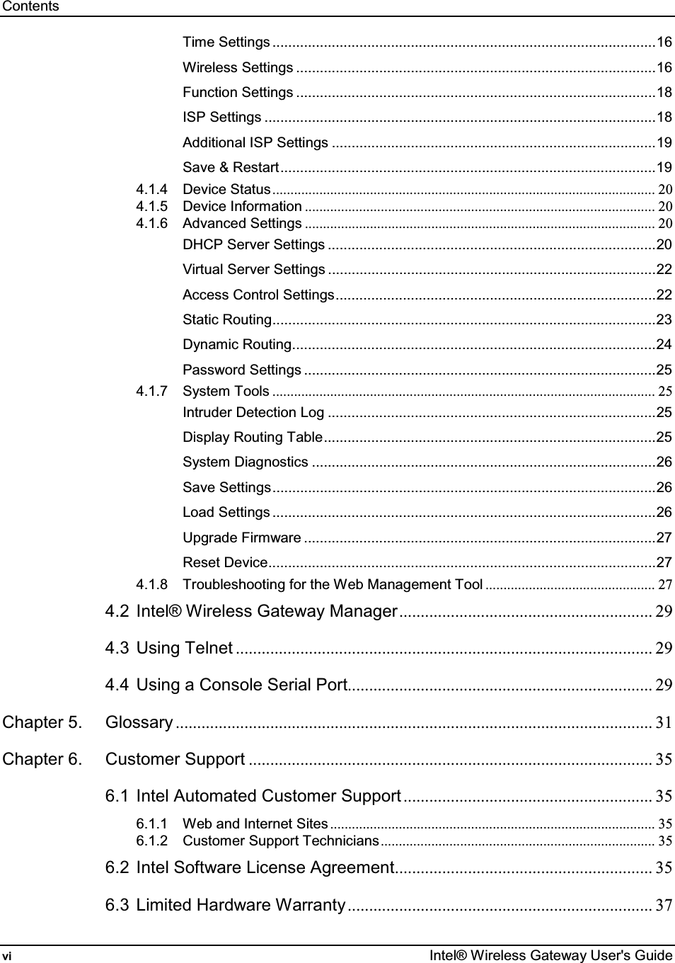 Contents vi  Intel® Wireless Gateway User&apos;s Guide Time Settings .................................................................................................16 Wireless Settings ...........................................................................................16 Function Settings ...........................................................................................18 ISP Settings ...................................................................................................18 Additional ISP Settings ..................................................................................19 Save &amp; Restart...............................................................................................19 4.1.4 Device Status.......................................................................................................... 20 4.1.5 Device Information ................................................................................................. 20 4.1.6 Advanced Settings ................................................................................................. 20 DHCP Server Settings ...................................................................................20 Virtual Server Settings ...................................................................................22 Access Control Settings.................................................................................22 Static Routing.................................................................................................23 Dynamic Routing............................................................................................24 Password Settings .........................................................................................25 4.1.7 System Tools .......................................................................................................... 25 Intruder Detection Log ...................................................................................25 Display Routing Table....................................................................................25 System Diagnostics .......................................................................................26 Save Settings.................................................................................................26 Load Settings .................................................................................................26 Upgrade Firmware .........................................................................................27 Reset Device..................................................................................................27 4.1.8 Troubleshooting for the Web Management Tool ............................................... 27 4.2 Intel® Wireless Gateway Manager........................................................... 29 4.3 Using Telnet ................................................................................................. 29 4.4 Using a Console Serial Port....................................................................... 29 Chapter 5. Glossary ............................................................................................................... 31 Chapter 6. Customer Support .............................................................................................. 35 6.1 Intel Automated Customer Support .......................................................... 35 6.1.1 Web and Internet Sites .......................................................................................... 35 6.1.2 Customer Support Technicians............................................................................ 35 6.2 Intel Software License Agreement............................................................ 35 6.3 Limited Hardware Warranty....................................................................... 37 