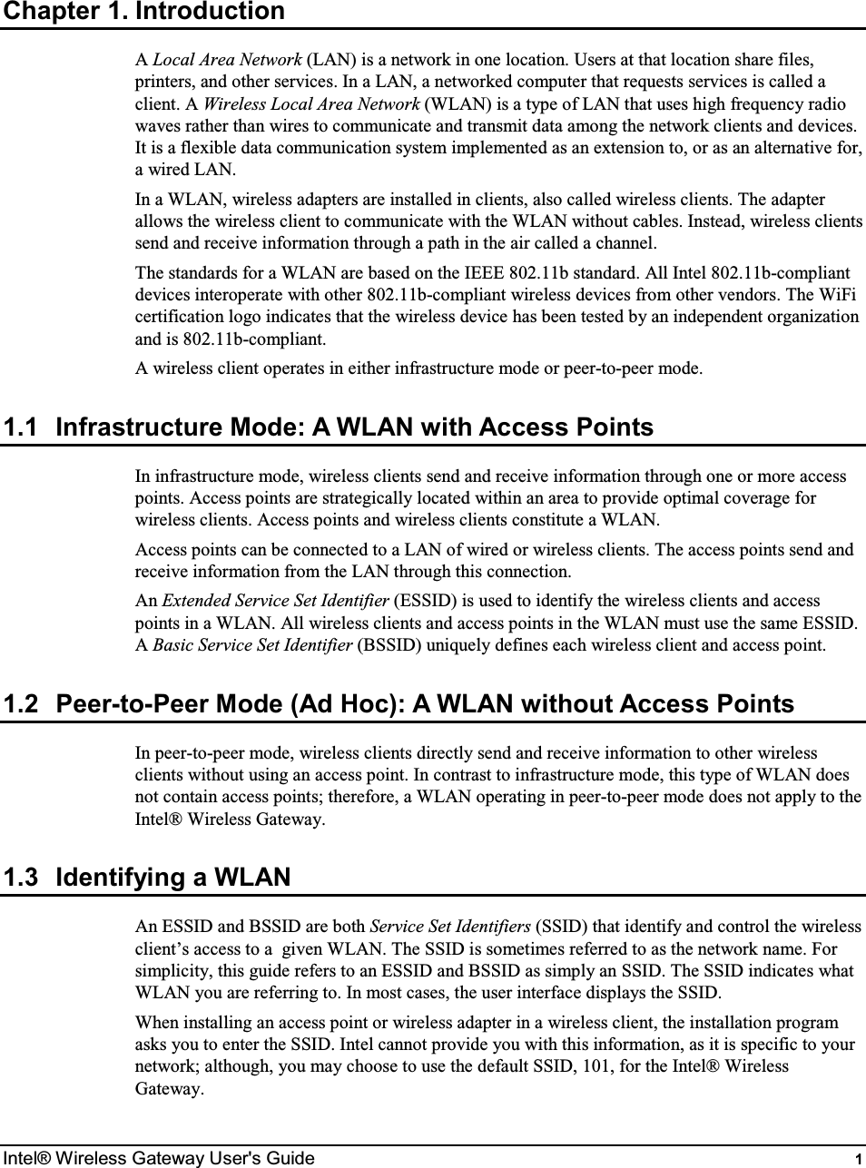  Intel® Wireless Gateway User&apos;s Guide  1 Chapter 1. Introduction A Local Area Network (LAN) is a network in one location. Users at that location share files, printers, and other services. In a LAN, a networked computer that requests services is called a client. A Wireless Local Area Network (WLAN) is a type of LAN that uses high frequency radio waves rather than wires to communicate and transmit data among the network clients and devices. It is a flexible data communication system implemented as an extension to, or as an alternative for, a wired LAN. In a WLAN, wireless adapters are installed in clients, also called wireless clients. The adapter allows the wireless client to communicate with the WLAN without cables. Instead, wireless clients send and receive information through a path in the air called a channel.  The standards for a WLAN are based on the IEEE 802.11b standard. All Intel 802.11b-compliant devices interoperate with other 802.11b-compliant wireless devices from other vendors. The WiFi certification logo indicates that the wireless device has been tested by an independent organization and is 802.11b-compliant.   A wireless client operates in either infrastructure mode or peer-to-peer mode.  1.1  Infrastructure Mode: A WLAN with Access Points In infrastructure mode, wireless clients send and receive information through one or more access points. Access points are strategically located within an area to provide optimal coverage for wireless clients. Access points and wireless clients constitute a WLAN. Access points can be connected to a LAN of wired or wireless clients. The access points send and receive information from the LAN through this connection. An Extended Service Set Identifier (ESSID) is used to identify the wireless clients and access points in a WLAN. All wireless clients and access points in the WLAN must use the same ESSID. A Basic Service Set Identifier (BSSID) uniquely defines each wireless client and access point. 1.2  Peer-to-Peer Mode (Ad Hoc): A WLAN without Access Points In peer-to-peer mode, wireless clients directly send and receive information to other wireless clients without using an access point. In contrast to infrastructure mode, this type of WLAN does not contain access points; therefore, a WLAN operating in peer-to-peer mode does not apply to the Intel® Wireless Gateway. 1.3  Identifying a WLAN An ESSID and BSSID are both Service Set Identifiers (SSID) that identify and control the wireless client’s access to a  given WLAN. The SSID is sometimes referred to as the network name. For simplicity, this guide refers to an ESSID and BSSID as simply an SSID. The SSID indicates what WLAN you are referring to. In most cases, the user interface displays the SSID.  When installing an access point or wireless adapter in a wireless client, the installation program asks you to enter the SSID. Intel cannot provide you with this information, as it is specific to your network; although, you may choose to use the default SSID, 101, for the Intel® Wireless Gateway.  
