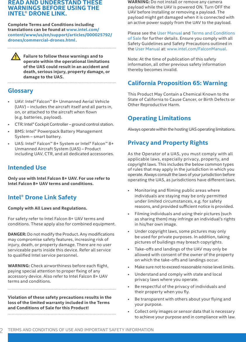 TERMS AND CONDITIONS OF USE AND IMPORTANT SAFETY INFORMATION2READ AND UNDERSTAND THESE WARNINGS BEFORE USING THE INTEL® DRONE LINK. Complete Terms and Conditions including translations can be found at www.intel.com/content/www/us/en/support/articles/000025792/drones/commercial-drones.html .  Failure to follow these warnings and to operate within the operational limitations of the UAS could result in an accident and death, serious injury, property damage, or damage to the UAS.Glossary• UAV:Intel®Falcon™8+UnmannedAerialVehicle(UAV)–includestheaircraftitselfandallpartsin,on,orattachedtotheaircraftwhenown(e.g.batteries,payload).• CTR:Intel®CockpitController–groundcontrolstation.• BMS:Intel®PowerpackBatteryManagementSystem–smartbattery.• UAS:Intel®Falcon™8+SystemorIntel®Falcon™8+UnmannedAircraftSystem(UAS)–ProductincludingUAV,CTR,andalldedicatedaccessories.Intended UseOnly use with Intel Falcon 8+ UAV. For use refer to Intel Falcon 8+ UAV terms and conditions.Intel® Drone Link SafetyComply with All Laws and Regulations.ForsafetyrefertoIntelFalcon8+UAVtermsandconditions.Theseapplyalsoforcombinedequipment.DANGER: DonotmodifytheProduct.Anymodicationsmaycompromisesafetyfeatures,increasingriskofinjury,death,orpropertydamage.Therearenouserserviceablepartsinsidethisdevice.ReferallservicetoqualiedIntelservicepersonnel.WARNING:Checkairworthinessbeforeeachight,payingspecialattentiontoproperxingofanyaccessorydevice.AlsorefertoIntelFalcon8+UAVtermsandconditions.Violation of these safety precautions results in the loss of the limited warranty included in the Terms and Conditions of Sale for this Product!WARNING: DonotinstallorremoveanycamerapayloadwhiletheUAVispoweredON.TurnOFFtheUAVbeforeinstallingorremovingapayload.ThepayloadmightgetdamagedwhenitisconnectedwithanactivepowersupplyfromtheUAVtothepayload.PleaseseetheUserManualandTermsandConditionsofSaleforfurtherdetails.EnsureyoucomplywithallSafetyGuidelinesandSafetyPrecautionsoutlinedintheUserManualat:www.intel.com/FalconManual.Note:Atthetimeofpublicationofthissafetyinformation,allotherprevioussafetyinformationtherebybecomesinvalid.California Proposition 65: WarningThisProductMayContainaChemicalKnowntotheStateofCaliforniatoCauseCancer,orBirthDefectsorOtherReproductiveHarm.Operating LimitationsAlwaysoperatewithinthehostingUASoperatinglimitations.Privacy and Property RightsAstheOperatorofaUAS,youmustcomplywithallapplicablelaws,especiallyprivacy,property,andcopyrightlaws.Thisincludesthebelowcommontypesofrulesthatmayapplyinthejurisdictioninwhichyouoperate.AlwaysconsultthelawsofyourjurisdictionbeforeoperatingtheUAS,asjurisdictionshavedierentlaws.• Monitoringandlmingpublicareaswhereindividualsarestayingmaybeonlypermittedunderlimitedcircumstances,e.g.forsafetyreasons,andprovidedsucientnoticeisprovided.• Filmingindividualsandusingtheirpictures(suchassharingthem)mayinfringeanindividual’srightsinhis/herownimage.• Undercopyrightlaws,somepicturesmayonlybeusedforprivatepurposes.Inaddition,takingpicturesofbuildingsmaybreachcopyrights.• Take-osandlandingsoftheUAVmayonlybeallowedwithconsentoftheownerofthepropertyonwhichthetake-osandlandingsoccur.• Makesurenottoexceedreasonablenoiselevellimits.• Understandandcomplywithstateandlocalprivacylawswhereyouoperate.• Berespectfuloftheprivacyofindividualsandtheirpropertywhenyouy.• Betransparentwithothersaboutyouryingandyourpurpose.• Collectonlyimagesorsensordatathatisnecessarytoachieveyourpurposeandincompliancewithlaw.