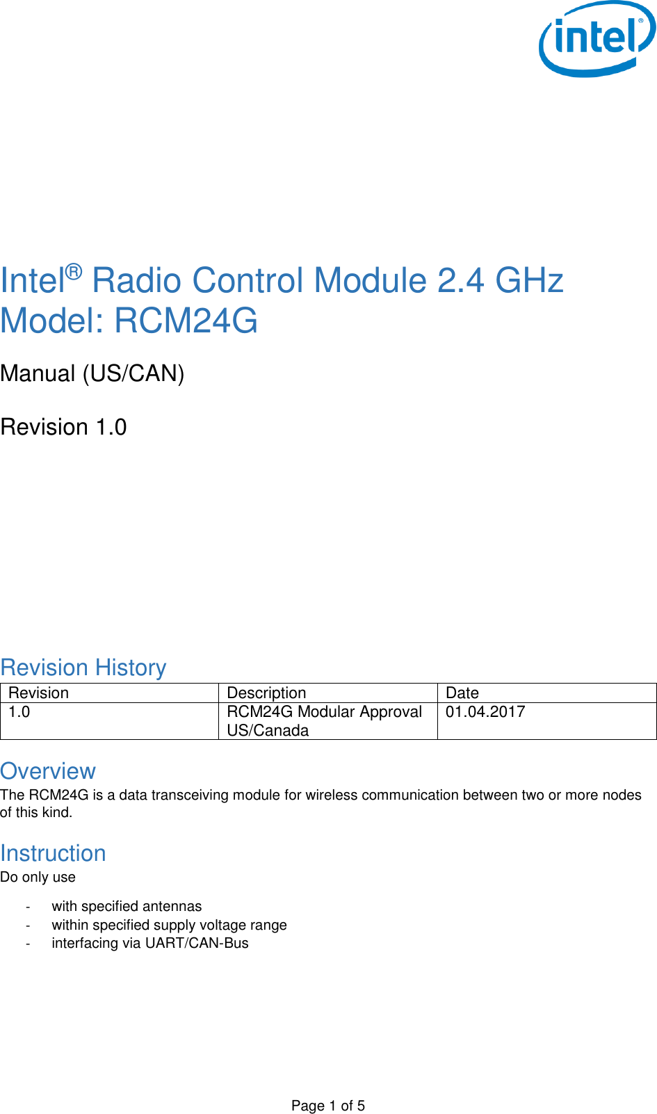   Page 1 of 5        Intel® Radio Control Module 2.4 GHz Model: RCM24G  Manual (US/CAN)  Revision 1.0        Revision History Revision Description Date 1.0 RCM24G Modular Approval US/Canada 01.04.2017 Overview The RCM24G is a data transceiving module for wireless communication between two or more nodes of this kind. Instruction Do only use  -  with specified antennas -  within specified supply voltage range -  interfacing via UART/CAN-Bus   