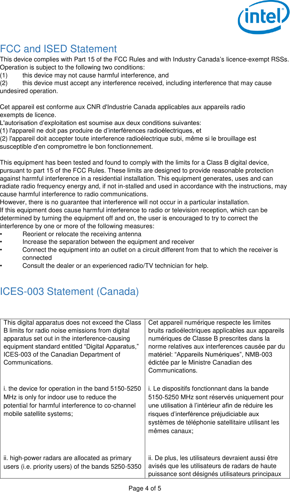   Page 4 of 5 FCC and ISED Statement This device complies with Part 15 of the FCC Rules and with Industry Canada’s licence-exempt RSSs. Operation is subject to the following two conditions: (1)  this device may not cause harmful interference, and  (2)  this device must accept any interference received, including interference that may cause undesired operation.  Cet appareil est conforme aux CNR d&apos;Industrie Canada applicables aux appareils radio exempts de licence. L&apos;autorisation d’exploitation est soumise aux deux conditions suivantes: (1) l&apos;appareil ne doit pas produire de d’interférences radioélectriques, et  (2) l&apos;appareil doit accepter toute interference radioélectrique subi, même si le brouillage est susceptible d&apos;en compromettre le bon fonctionnement.  This equipment has been tested and found to comply with the limits for a Class B digital device, pursuant to part 15 of the FCC Rules. These limits are designed to provide reasonable protection against harmful interference in a residential installation. This equipment generates, uses and can radiate radio frequency energy and, if not in-stalled and used in accordance with the instructions, may cause harmful interference to radio communications. However, there is no guarantee that interference will not occur in a particular installation. If this equipment does cause harmful interference to radio or television reception, which can be determined by turning the equipment off and on, the user is encouraged to try to correct the interference by one or more of the following measures: •  Reorient or relocate the receiving antenna •  Increase the separation between the equipment and receiver •  Connect the equipment into an outlet on a circuit different from that to which the receiver is connected •  Consult the dealer or an experienced radio/TV technician for help.  ICES-003 Statement (Canada)  This digital apparatus does not exceed the Class B limits for radio noise emissions from digital apparatus set out in the interference-causing equipment standard entitled “Digital Apparatus,” ICES-003 of the Canadian Department of Communications.  Cet appareil numérique respecte les limites bruits radioélectriques applicables aux appareils numériques de Classe B prescrites dans la norme relatives aux interferences causée par du matériel: “Appareils Numériques”, NMB-003 édictée par le Ministre Canadian des Communications. i. the device for operation in the band 5150-5250 MHz is only for indoor use to reduce the potential for harmful interference to co-channel mobile satellite systems;  i. Le dispositifs fonctionnant dans la bande 5150-5250 MHz sont réservés uniquement pour une utilisation à l’intérieur afin de réduire les risques d’interférence préjudiciable aux systèmes de téléphonie satellitaire utilisant les mêmes canaux;  ii. high-power radars are allocated as primary users (i.e. priority users) of the bands 5250-5350 ii. De plus, les utilisateurs devraient aussi être avisés que les utilisateurs de radars de haute puissance sont désignés utilisateurs principaux 