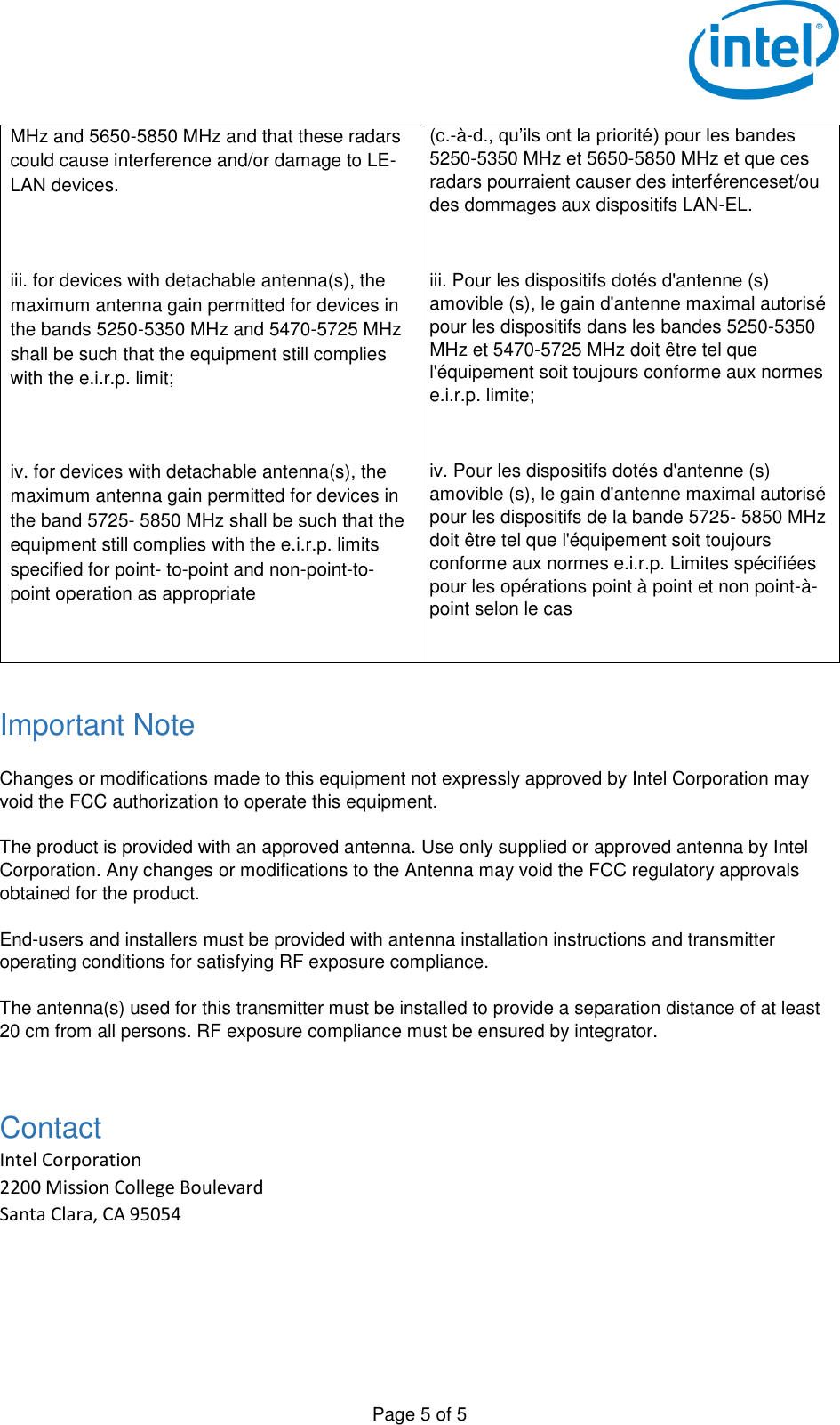   Page 5 of 5 MHz and 5650-5850 MHz and that these radars could cause interference and/or damage to LE-LAN devices. (c.-à-d., qu’ils ont la priorité) pour les bandes 5250-5350 MHz et 5650-5850 MHz et que ces radars pourraient causer des interférenceset/ou des dommages aux dispositifs LAN-EL.  iii. for devices with detachable antenna(s), the maximum antenna gain permitted for devices in the bands 5250-5350 MHz and 5470-5725 MHz shall be such that the equipment still complies with the e.i.r.p. limit;  iii. Pour les dispositifs dotés d&apos;antenne (s) amovible (s), le gain d&apos;antenne maximal autorisé pour les dispositifs dans les bandes 5250-5350 MHz et 5470-5725 MHz doit être tel que l&apos;équipement soit toujours conforme aux normes e.i.r.p. limite;  iv. for devices with detachable antenna(s), the maximum antenna gain permitted for devices in the band 5725- 5850 MHz shall be such that the equipment still complies with the e.i.r.p. limits specified for point- to-point and non-point-to-point operation as appropriate  iv. Pour les dispositifs dotés d&apos;antenne (s) amovible (s), le gain d&apos;antenne maximal autorisé pour les dispositifs de la bande 5725- 5850 MHz doit être tel que l&apos;équipement soit toujours conforme aux normes e.i.r.p. Limites spécifiées pour les opérations point à point et non point-à-point selon le cas  Important Note  Changes or modifications made to this equipment not expressly approved by Intel Corporation may void the FCC authorization to operate this equipment.  The product is provided with an approved antenna. Use only supplied or approved antenna by Intel Corporation. Any changes or modifications to the Antenna may void the FCC regulatory approvals obtained for the product.  End-users and installers must be provided with antenna installation instructions and transmitter operating conditions for satisfying RF exposure compliance.  The antenna(s) used for this transmitter must be installed to provide a separation distance of at least 20 cm from all persons. RF exposure compliance must be ensured by integrator.  Contact Intel Corporation 2200 Mission College Boulevard Santa Clara, CA 95054  