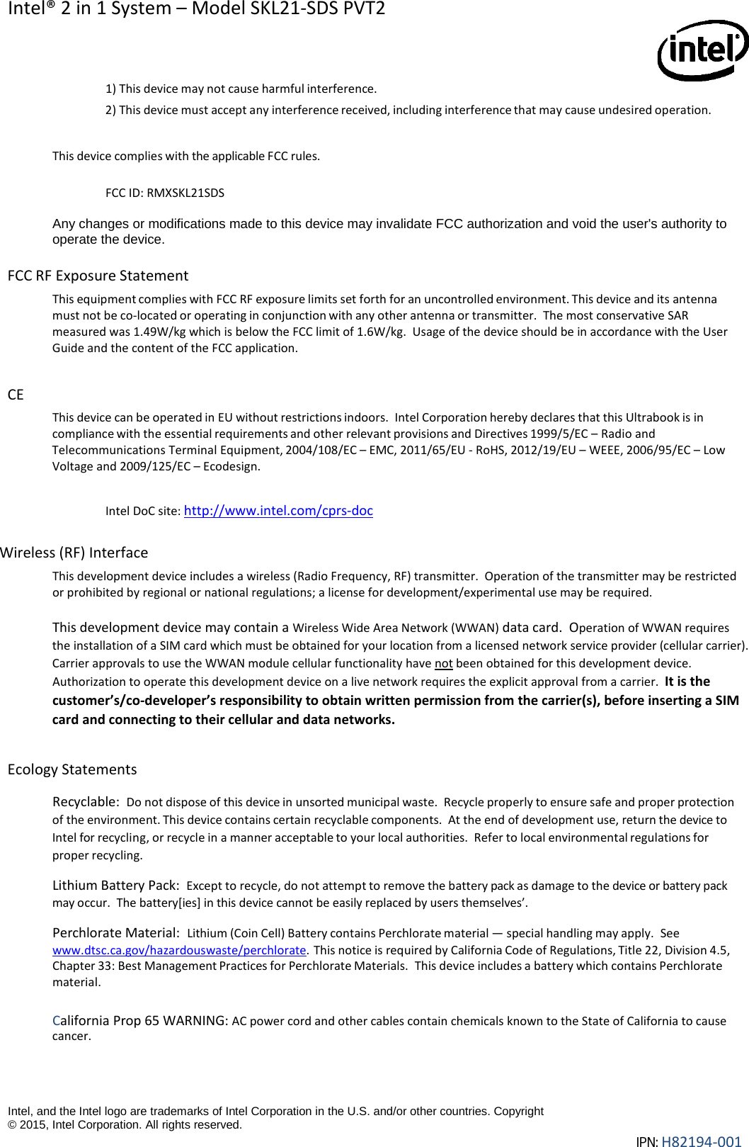 Intel® 2 in 1 System – Model SKL21-SDS PVT2   Intel, and the Intel logo are trademarks of Intel Corporation in the U.S. and/or other countries. Copyright © 2015, Intel Corporation. All rights reserved. IPN: H82194-001  1) This device may not cause harmful interference. 2) This device must accept any interference received, including interference that may cause undesired operation.  This device complies with the applicable FCC rules. FCC ID: RMXSKL21SDS  Any changes or modifications made to this device may invalidate FCC authorization and void the user&apos;s authority to operate the device.  FCC RF Exposure Statement  This equipment complies with FCC RF exposure limits set forth for an uncontrolled environment. This device and its antenna must not be co-located or operating in conjunction with any other antenna or transmitter.  The most conservative SAR measured was 1.49W/kg which is below the FCC limit of 1.6W/kg.  Usage of the device should be in accordance with the User Guide and the content of the FCC application.   CE This device can be operated in EU without restrictions indoors.  Intel Corporation hereby declares that this Ultrabook is in compliance with the essential requirements and other relevant provisions and Directives 1999/5/EC – Radio and Telecommunications Terminal Equipment, 2004/108/EC – EMC, 2011/65/EU - RoHS, 2012/19/EU – WEEE, 2006/95/EC – Low Voltage and 2009/125/EC – Ecodesign.  Intel DoC site: http://www.intel.com/cprs-doc  Wireless (RF) Interface  This development device includes a wireless (Radio Frequency, RF) transmitter.  Operation of the transmitter may be restricted or prohibited by regional or national regulations; a license for development/experimental use may be required.   This development device may contain a Wireless Wide Area Network (WWAN) data card.  Operation of WWAN requires the installation of a SIM card which must be obtained for your location from a licensed network service provider (cellular carrier).  Carrier approvals to use the WWAN module cellular functionality have not been obtained for this development device.  Authorization to operate this development device on a live network requires the explicit approval from a carrier.  It is the customer’s/co-developer’s responsibility to obtain written permission from the carrier(s), before inserting a SIM card and connecting to their cellular and data networks.  Ecology Statements  Recyclable:  Do not dispose of this device in unsorted municipal waste.  Recycle properly to ensure safe and proper protection of the environment. This device contains certain recyclable components.  At the end of development use, return the device to Intel for recycling, or recycle in a manner acceptable to your local authorities.  Refer to local environmental regulations for proper recycling.  Lithium Battery Pack:  Except to recycle, do not attempt to remove the battery pack as damage to the device or battery pack may occur.  The battery[ies] in this device cannot be easily replaced by users themselves’.  Perchlorate Material: Lithium (Coin Cell) Battery contains Perchlorate material — special handling may apply.  See www.dtsc.ca.gov/hazardouswaste/perchlorate. This notice is required by California Code of Regulations, Title 22, Division 4.5, Chapter 33: Best Management Practices for Perchlorate Materials. This device includes a battery which contains Perchlorate material.   California Prop 65 WARNING: AC power cord and other cables contain chemicals known to the State of California to cause cancer. 