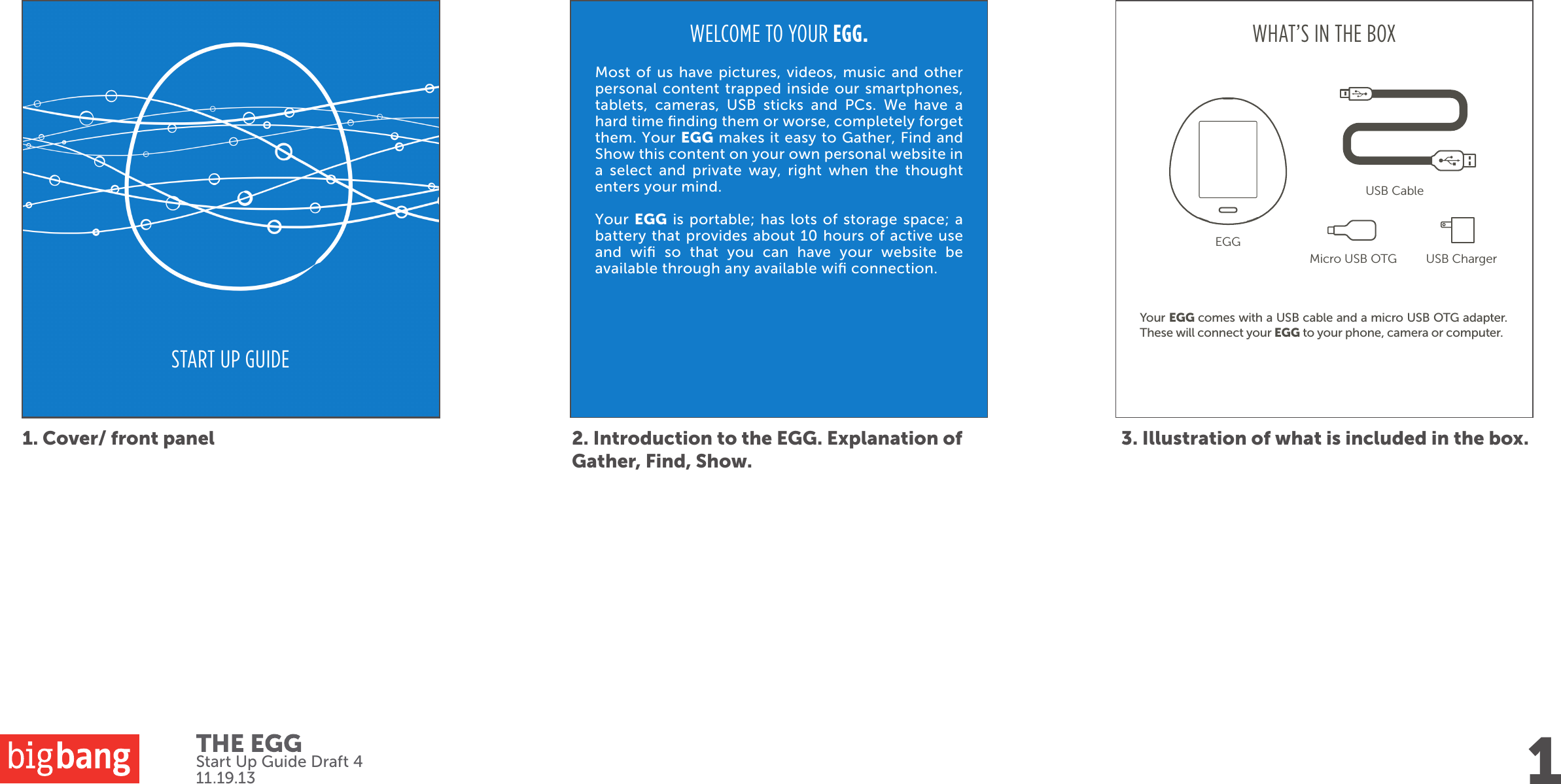 Your EGG comes with a USB cable and a micro USB OTG adapter. These will connect your EGG to your phone, camera or computer. START UP GUIDE1. Cover/ front panel 2. Introduction to the EGG. Explanation of Gather, Find, Show.3. Illustration of what is included in the box.WELCOME TO YOUR EGG.Most of us have pictures, videos, music and other personal content trapped inside our smartphones, tablets, cameras, USB sticks and PCs. We have a hard time ﬁnding them or worse, completely forget them. Your EGG makes it easy to Gather, Find and Show this content on your own personal website in a select and private way, right when the thought enters your mind. Your EGG is portable; has lots of storage space; a battery that provides about 10 hours of active use and wiﬁ so that you can have your website be available through any available wiﬁ connection.WHAT’S IN THE BOX1EGGMicro USB OTG USB Charger USB CableStart Up Guide Draft 411.19.13