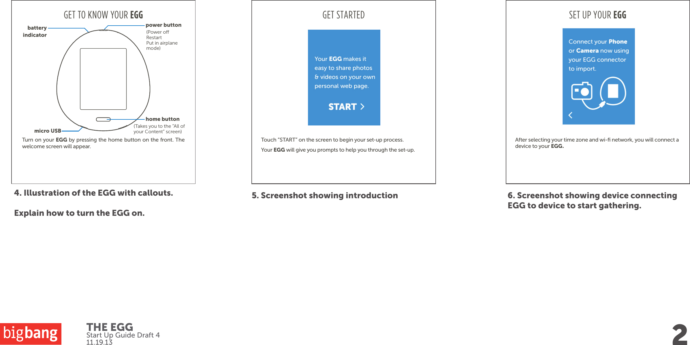 Start Up Guide Draft 411.19.13Turn on your EGG by pressing the home button on the front. The welcome screen will appear.4. Illustration of the EGG with callouts.Explain how to turn the EGG on.GET TO KNOW YOUR EGG5. Screenshot showing introduction 6. Screenshot showing device connecting EGG to device to start gathering.GET STARTEDTouch “START” on the screen to begin your set-up process. Your EGG will give you prompts to help you through the set-up.2home buttonmicro USBpower buttonbatteryindicator(Takes you to the “All of your Content” screen)(Power oRestartPut in airplane mode)SET UP YOUR EGGAfter selecting your time zone and wi-ﬁ network, you will connect a device to your EGG.  