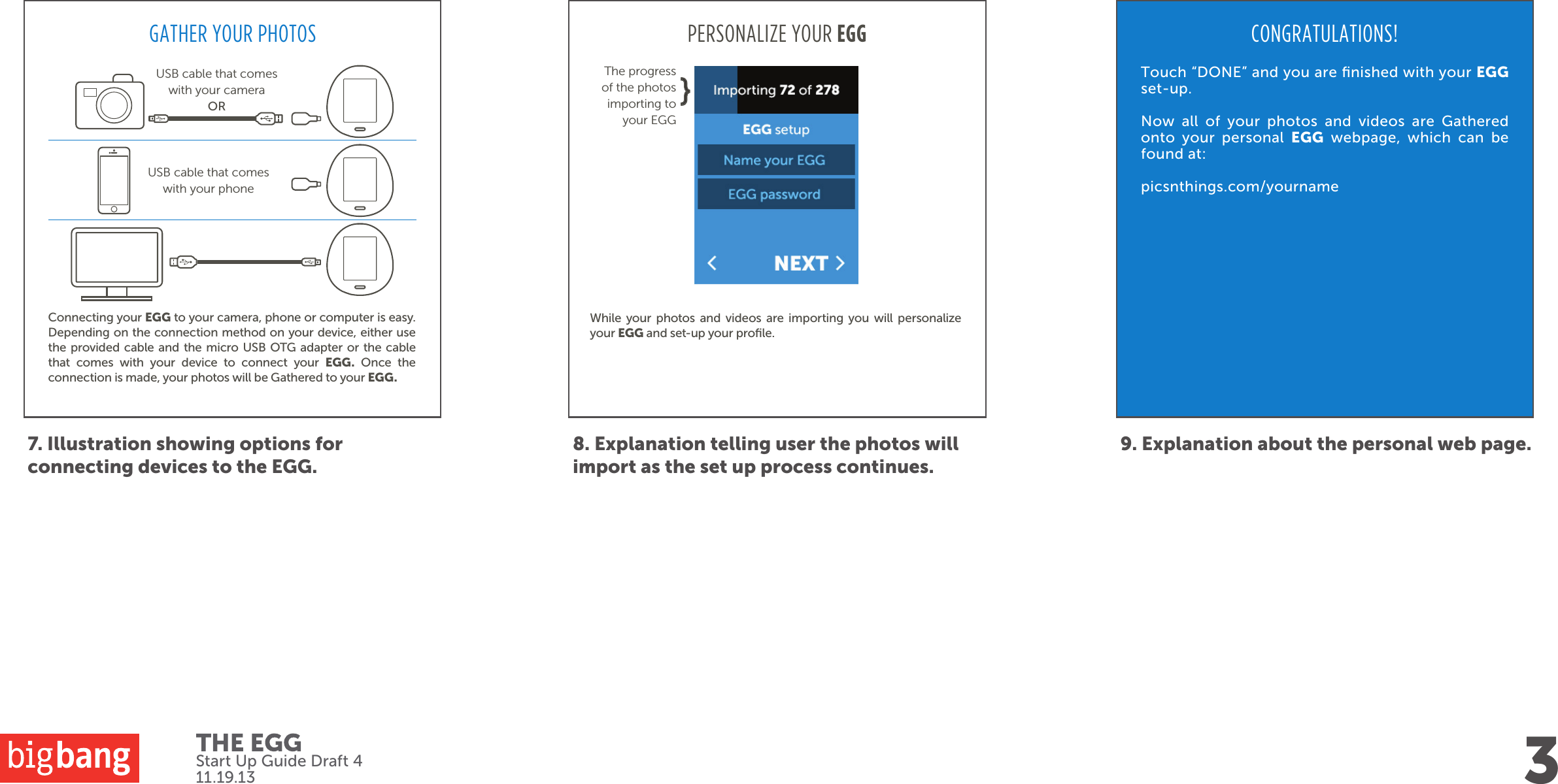 7. Illustration showing options for connecting devices to the EGG.3Start Up Guide Draft 411.19.138. Explanation telling user the photos will import as the set up process continues.PERSONALIZE YOUR EGGWhile your photos and videos are importing you will personalize your EGG and set-up your proﬁle. 9. Explanation about the personal web page.CONGRATULATIONS!Touch “DONE” and you are ﬁnished with your EGG set-up.Now all of your photos and videos are Gathered onto your personal EGG webpage, which can be found at:picsnthings.com/yournameGATHER YOUR PHOTOSConnecting your EGG to your camera, phone or computer is easy. Depending on the connection method on your device, either use the provided cable and the micro USB OTG adapter or the cable that comes with your device to connect your EGG. Once the connection is made, your photos will be Gathered to your EGG. USB cable that comes with your phoneUSB cable that comes with your camera ORThe progress of the photos importing to your EGG}