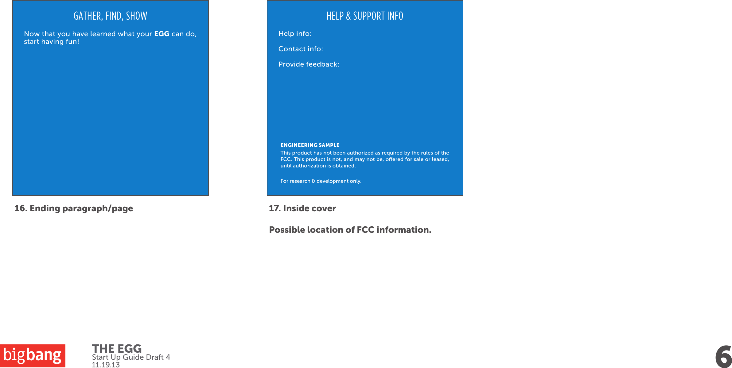 6Start Up Guide Draft 411.19.1316. Ending paragraph/pageGATHER, FIND, SHOWNow that you have learned what your EGG can do, start having fun!17. Inside coverPossible location of FCC information.HELP &amp; SUPPORT INFOHelp info:Contact info:Provide feedback:ENGINEERING SAMPLEThis product has not been authorized as required by the rules of the FCC. This product is not, and may not be, oered for sale or leased, until authorization is obtained. For research &amp; development only.