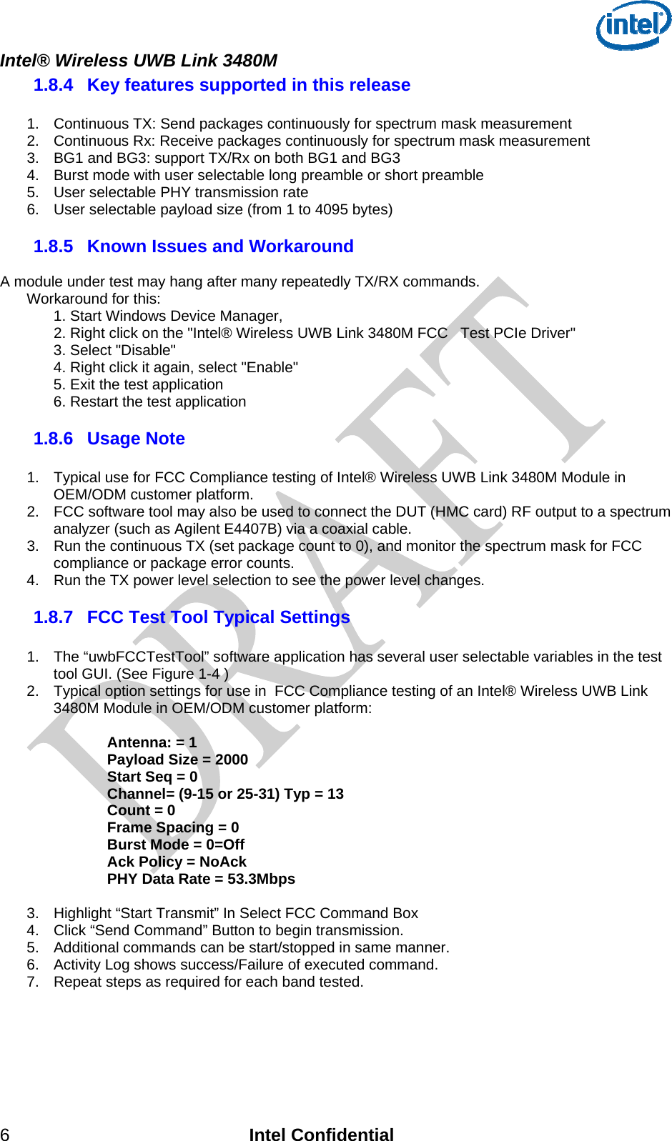  Intel® Wireless UWB Link 3480M 1.8.4  Key features supported in this release  1.  Continuous TX: Send packages continuously for spectrum mask measurement 2.  Continuous Rx: Receive packages continuously for spectrum mask measurement 3.  BG1 and BG3: support TX/Rx on both BG1 and BG3 4.  Burst mode with user selectable long preamble or short preamble 5.  User selectable PHY transmission rate 6.  User selectable payload size (from 1 to 4095 bytes)  1.8.5  Known Issues and Workaround  A module under test may hang after many repeatedly TX/RX commands.   Workaround for this:     1. Start Windows Device Manager,  2. Right click on the &quot;Intel® Wireless UWB Link 3480M FCC   Test PCIe Driver&quot;   3. Select &quot;Disable&quot;   4. Right click it again, select &quot;Enable&quot;   5. Exit the test application   6. Restart the test application 1.8.6  Usage Note  1.  Typical use for FCC Compliance testing of Intel® Wireless UWB Link 3480M Module in OEM/ODM customer platform.  2.  FCC software tool may also be used to connect the DUT (HMC card) RF output to a spectrum analyzer (such as Agilent E4407B) via a coaxial cable.   3.  Run the continuous TX (set package count to 0), and monitor the spectrum mask for FCC compliance or package error counts. 4.  Run the TX power level selection to see the power level changes. 1.8.7  FCC Test Tool Typical Settings   1.  The “uwbFCCTestTool” software application has several user selectable variables in the test tool GUI. (See Figure 1-4 )  2.  Typical option settings for use in  FCC Compliance testing of an Intel® Wireless UWB Link 3480M Module in OEM/ODM customer platform:  Antenna: = 1 Payload Size = 2000 Start Seq = 0 Channel= (9-15 or 25-31) Typ = 13 Count = 0 Frame Spacing = 0 Burst Mode = 0=Off Ack Policy = NoAck PHY Data Rate = 53.3Mbps   3.  Highlight “Start Transmit” In Select FCC Command Box 4.  Click “Send Command” Button to begin transmission. 5.  Additional commands can be start/stopped in same manner. 6.  Activity Log shows success/Failure of executed command. 7.  Repeat steps as required for each band tested.     6 Intel Confidential 
