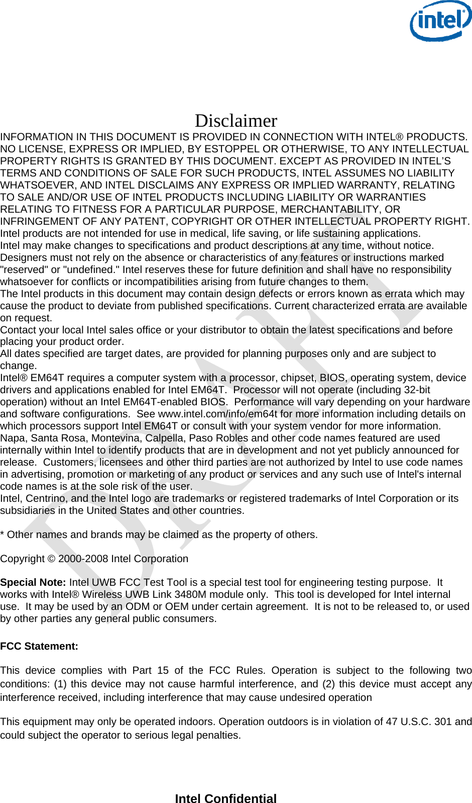     Intel Confidential     Disclaimer INFORMATION IN THIS DOCUMENT IS PROVIDED IN CONNECTION WITH INTEL® PRODUCTS.  NO LICENSE, EXPRESS OR IMPLIED, BY ESTOPPEL OR OTHERWISE, TO ANY INTELLECTUAL PROPERTY RIGHTS IS GRANTED BY THIS DOCUMENT. EXCEPT AS PROVIDED IN INTEL’S TERMS AND CONDITIONS OF SALE FOR SUCH PRODUCTS, INTEL ASSUMES NO LIABILITY WHATSOEVER, AND INTEL DISCLAIMS ANY EXPRESS OR IMPLIED WARRANTY, RELATING TO SALE AND/OR USE OF INTEL PRODUCTS INCLUDING LIABILITY OR WARRANTIES RELATING TO FITNESS FOR A PARTICULAR PURPOSE, MERCHANTABILITY, OR INFRINGEMENT OF ANY PATENT, COPYRIGHT OR OTHER INTELLECTUAL PROPERTY RIGHT. Intel products are not intended for use in medical, life saving, or life sustaining applications.  Intel may make changes to specifications and product descriptions at any time, without notice.  Designers must not rely on the absence or characteristics of any features or instructions marked &quot;reserved&quot; or &quot;undefined.&quot; Intel reserves these for future definition and shall have no responsibility whatsoever for conflicts or incompatibilities arising from future changes to them.  The Intel products in this document may contain design defects or errors known as errata which may cause the product to deviate from published specifications. Current characterized errata are available on request.  Contact your local Intel sales office or your distributor to obtain the latest specifications and before placing your product order. All dates specified are target dates, are provided for planning purposes only and are subject to change. Intel® EM64T requires a computer system with a processor, chipset, BIOS, operating system, device drivers and applications enabled for Intel EM64T.  Processor will not operate (including 32-bit operation) without an Intel EM64T-enabled BIOS.  Performance will vary depending on your hardware and software configurations.  See www.intel.com/info/em64t for more information including details on which processors support Intel EM64T or consult with your system vendor for more information.  Napa, Santa Rosa, Montevina, Calpella, Paso Robles and other code names featured are used internally within Intel to identify products that are in development and not yet publicly announced for release.  Customers, licensees and other third parties are not authorized by Intel to use code names in advertising, promotion or marketing of any product or services and any such use of Intel&apos;s internal code names is at the sole risk of the user.  Intel, Centrino, and the Intel logo are trademarks or registered trademarks of Intel Corporation or its subsidiaries in the United States and other countries.   * Other names and brands may be claimed as the property of others.  Copyright © 2000-2008 Intel Corporation   Special Note: Intel UWB FCC Test Tool is a special test tool for engineering testing purpose.  It works with Intel® Wireless UWB Link 3480M module only.  This tool is developed for Intel internal use.  It may be used by an ODM or OEM under certain agreement.  It is not to be released to, or used by other parties any general public consumers.  FCC Statement: This device complies with Part 15 of the FCC Rules. Operation is subject to the following two conditions: (1) this device may not cause harmful interference, and (2) this device must accept any interference received, including interference that may cause undesired operation This equipment may only be operated indoors. Operation outdoors is in violation of 47 U.S.C. 301 and could subject the operator to serious legal penalties. 