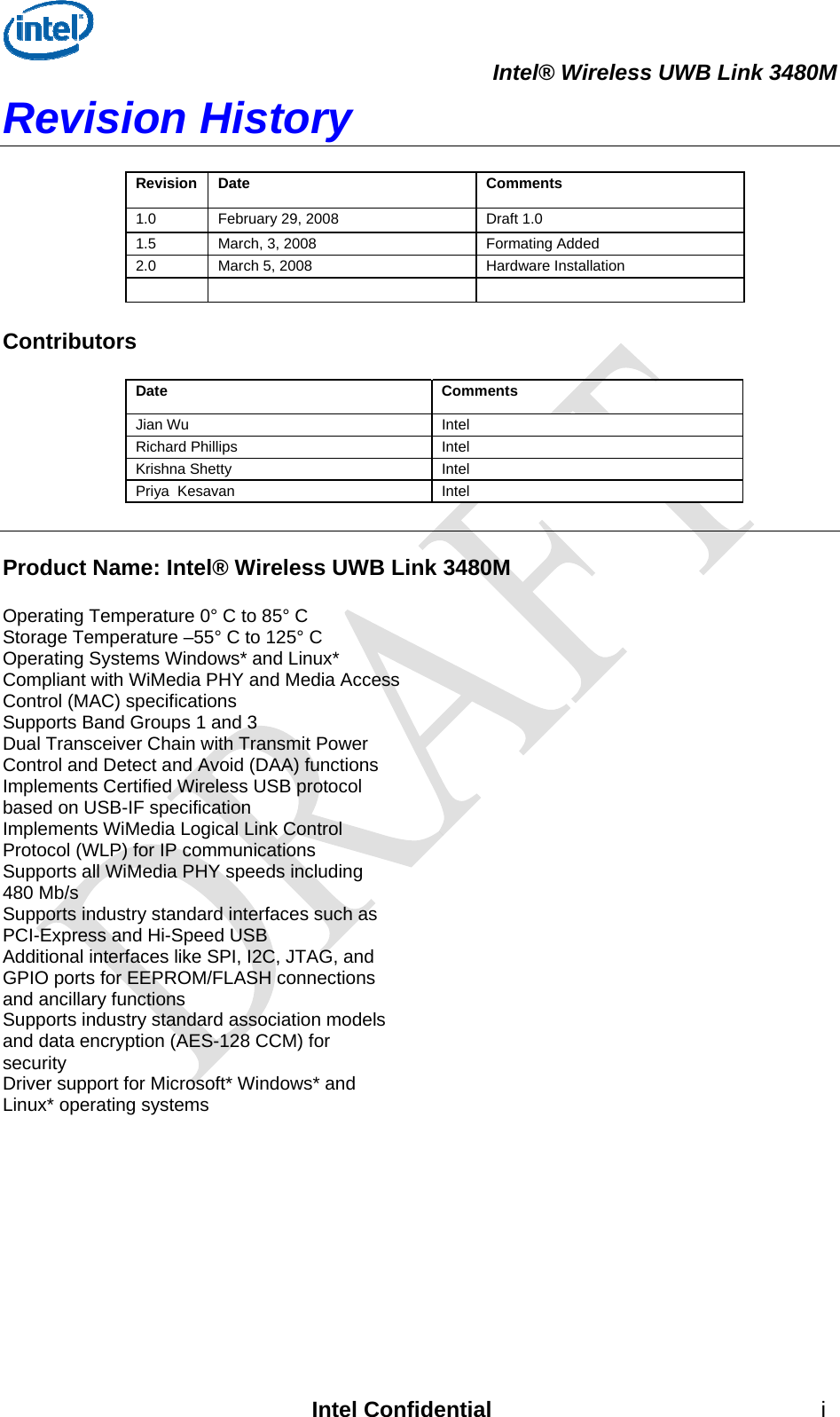  Intel® Wireless UWB Link 3480M Revision History  Revision Date  Comments 1.0  February 29, 2008  Draft 1.0  1.5  March, 3, 2008  Formating Added 2.0  March 5, 2008  Hardware Installation       Contributors  Date Comments Jian Wu  Intel  Richard Phillips  Intel Krishna Shetty  Intel Priya  Kesavan  Intel   Product Name: Intel® Wireless UWB Link 3480M  Operating Temperature 0° C to 85° C Storage Temperature –55° C to 125° C Operating Systems Windows* and Linux* Compliant with WiMedia PHY and Media Access Control (MAC) specifications Supports Band Groups 1 and 3 Dual Transceiver Chain with Transmit Power Control and Detect and Avoid (DAA) functions Implements Certified Wireless USB protocol based on USB-IF specification Implements WiMedia Logical Link Control Protocol (WLP) for IP communications Supports all WiMedia PHY speeds including 480 Mb/s Supports industry standard interfaces such as PCI-Express and Hi-Speed USB Additional interfaces like SPI, I2C, JTAG, and GPIO ports for EEPROM/FLASH connections and ancillary functions Supports industry standard association models and data encryption (AES-128 CCM) for security Driver support for Microsoft* Windows* and Linux* operating systems  Intel Confidential  i 