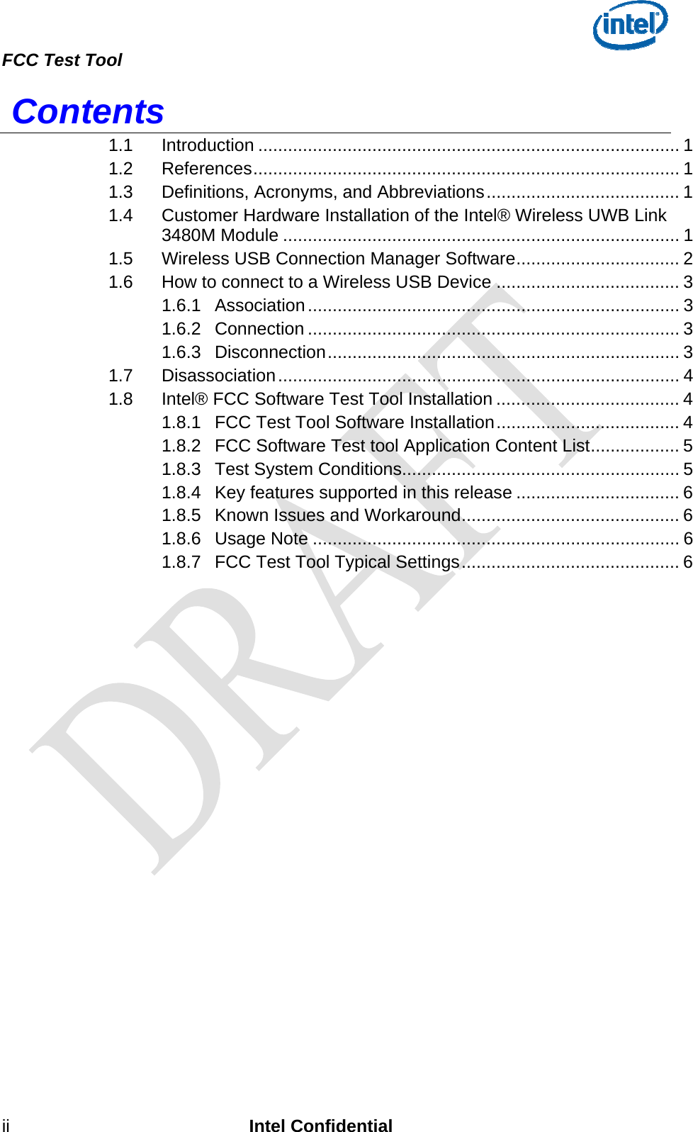  FCC Test Tool   ii Intel Confidential  Contents 1.1 Introduction ..................................................................................... 1 1.2 References...................................................................................... 1 1.3 Definitions, Acronyms, and Abbreviations....................................... 1 1.4 Customer Hardware Installation of the Intel® Wireless UWB Link 3480M Module ................................................................................ 1 1.5 Wireless USB Connection Manager Software................................. 2 1.6 How to connect to a Wireless USB Device ..................................... 3 1.6.1 Association........................................................................... 3 1.6.2 Connection ........................................................................... 3 1.6.3 Disconnection....................................................................... 3 1.7 Disassociation................................................................................. 4 1.8 Intel® FCC Software Test Tool Installation ..................................... 4 1.8.1 FCC Test Tool Software Installation..................................... 4 1.8.2 FCC Software Test tool Application Content List.................. 5 1.8.3 Test System Conditions........................................................ 5 1.8.4 Key features supported in this release ................................. 6 1.8.5 Known Issues and Workaround............................................ 6 1.8.6 Usage Note .......................................................................... 6 1.8.7 FCC Test Tool Typical Settings............................................ 6  