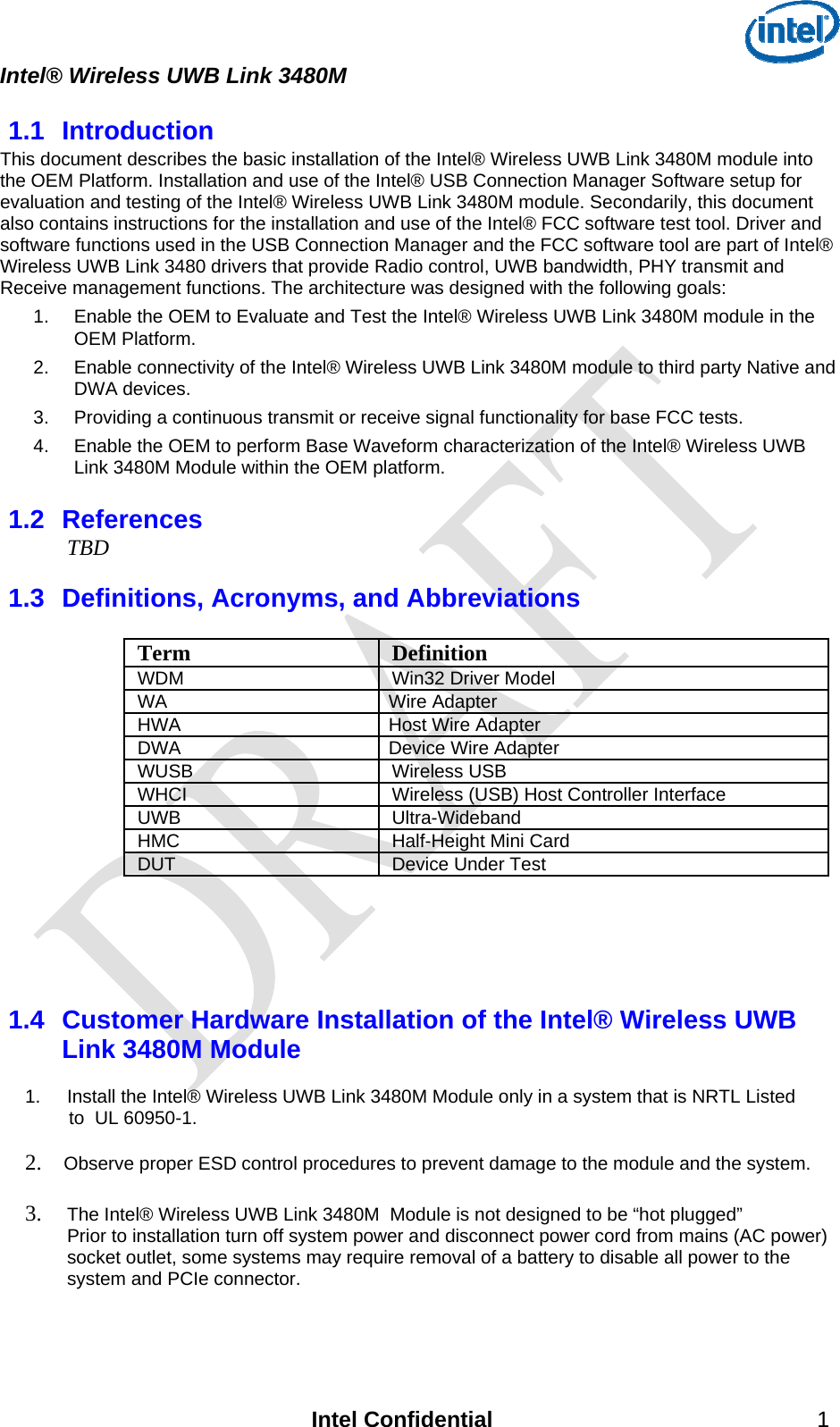  Intel® Wireless UWB Link 3480M   1.1  Introduction This document describes the basic installation of the Intel® Wireless UWB Link 3480M module into the OEM Platform. Installation and use of the Intel® USB Connection Manager Software setup for evaluation and testing of the Intel® Wireless UWB Link 3480M module. Secondarily, this document also contains instructions for the installation and use of the Intel® FCC software test tool. Driver and software functions used in the USB Connection Manager and the FCC software tool are part of Intel® Wireless UWB Link 3480 drivers that provide Radio control, UWB bandwidth, PHY transmit and Receive management functions. The architecture was designed with the following goals: 1.  Enable the OEM to Evaluate and Test the Intel® Wireless UWB Link 3480M module in the OEM Platform. 2.  Enable connectivity of the Intel® Wireless UWB Link 3480M module to third party Native and DWA devices.  3.  Providing a continuous transmit or receive signal functionality for base FCC tests. 4.  Enable the OEM to perform Base Waveform characterization of the Intel® Wireless UWB Link 3480M Module within the OEM platform. 1.2  References  TBD  1.3  Definitions, Acronyms, and Abbreviations   Term Definition WDM   Win32 Driver Model WA Wire Adapter HWA  Host Wire Adapter DWA   Device Wire Adapter WUSB Wireless USB WHCI  Wireless (USB) Host Controller Interface UWB Ultra-Wideband HMC  Half-Height Mini Card DUT  Device Under Test    1.4  Customer Hardware Installation of the Intel® Wireless UWB Link 3480M Module    1.  Install the Intel® Wireless UWB Link 3480M Module only in a system that is NRTL Listed     to  UL 60950-1.   2.  Observe proper ESD control procedures to prevent damage to the module and the system.   3. The Intel® Wireless UWB Link 3480M  Module is not designed to be “hot plugged” Prior to installation turn off system power and disconnect power cord from mains (AC power) socket outlet, some systems may require removal of a battery to disable all power to the system and PCIe connector.    Intel Confidential 1 