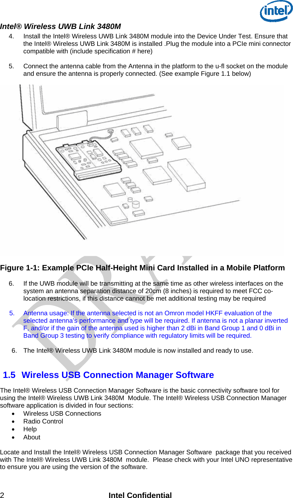  Intel® Wireless UWB Link 3480M 2 Intel Confidential 4.  Install the Intel® Wireless UWB Link 3480M module into the Device Under Test. Ensure that the Intel® Wireless UWB Link 3480M is installed .Plug the module into a PCIe mini connector compatible with (include specification # here)    5.   Connect the antenna cable from the Antenna in the platform to the u-fl socket on the module and ensure the antenna is properly connected. (See example Figure 1.1 below)    Figure 1-1: Example PCIe Half-Height Mini Card Installed in a Mobile Platform  6.    If the UWB module will be transmitting at the same time as other wireless interfaces on the system an antenna separation distance of 20cm (8 inches) is required to meet FCC co-location restrictions, if this distance cannot be met additional testing may be required   5.  Antenna usage: If the antenna selected is not an Omron model HKFF evaluation of the selected antenna’s performance and type will be required. If antenna is not a planar inverted F, and/or if the gain of the antenna used is higher than 2 dBi in Band Group 1 and 0 dBi in Band Group 3 testing to verify compliance with regulatory limits will be required.  6.  The Intel® Wireless UWB Link 3480M module is now installed and ready to use.   1.5  Wireless USB Connection Manager Software  The Intel® Wireless USB Connection Manager Software is the basic connectivity software tool for using the Intel® Wireless UWB Link 3480M  Module. The Intel® Wireless USB Connection Manager software application is divided in four sections: •  Wireless USB Connections  • Radio Control  • Help  • About  Locate and Install the Intel® Wireless USB Connection Manager Software  package that you received with The Intel® Wireless UWB Link 3480M  module.  Please check with your Intel UNO representative to ensure you are using the version of the software. 