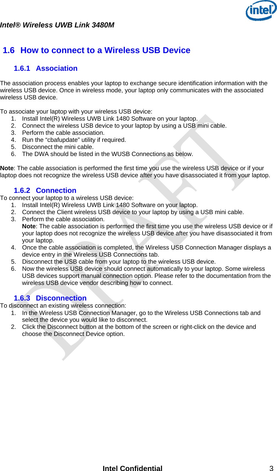  Intel® Wireless UWB Link 3480M    1.6  How to connect to a Wireless USB Device 1.6.1  Association  The association process enables your laptop to exchange secure identification information with the wireless USB device. Once in wireless mode, your laptop only communicates with the associated wireless USB device.  To associate your laptop with your wireless USB device: 1.  Install Intel(R) Wireless UWB Link 1480 Software on your laptop.  2.  Connect the wireless USB device to your laptop by using a USB mini cable.  3.  Perform the cable association.  4.  Run the “cbafupdate” utility if required. 5.  Disconnect the mini cable. 6.  The DWA should be listed in the WUSB Connections as below.  Note: The cable association is performed the first time you use the wireless USB device or if your laptop does not recognize the wireless USB device after you have disassociated it from your laptop. 1.6.2  Connection To connect your laptop to a wireless USB device: 1.  Install Intel(R) Wireless UWB Link 1480 Software on your laptop.  2.  Connect the Client wireless USB device to your laptop by using a USB mini cable.  3.  Perform the cable association.  Note: The cable association is performed the first time you use the wireless USB device or if your laptop does not recognize the wireless USB device after you have disassociated it from your laptop. 4.  Once the cable association is completed, the Wireless USB Connection Manager displays a device entry in the Wireless USB Connections tab.  5.  Disconnect the USB cable from your laptop to the wireless USB device.  6.  Now the wireless USB device should connect automatically to your laptop. Some wireless USB devices support manual connection option. Please refer to the documentation from the wireless USB device vendor describing how to connect.  1.6.3  Disconnection To disconnect an existing wireless connection: 1.  In the Wireless USB Connection Manager, go to the Wireless USB Connections tab and select the device you would like to disconnect.  2.  Click the Disconnect button at the bottom of the screen or right-click on the device and choose the Disconnect Device option.    Intel Confidential 3 