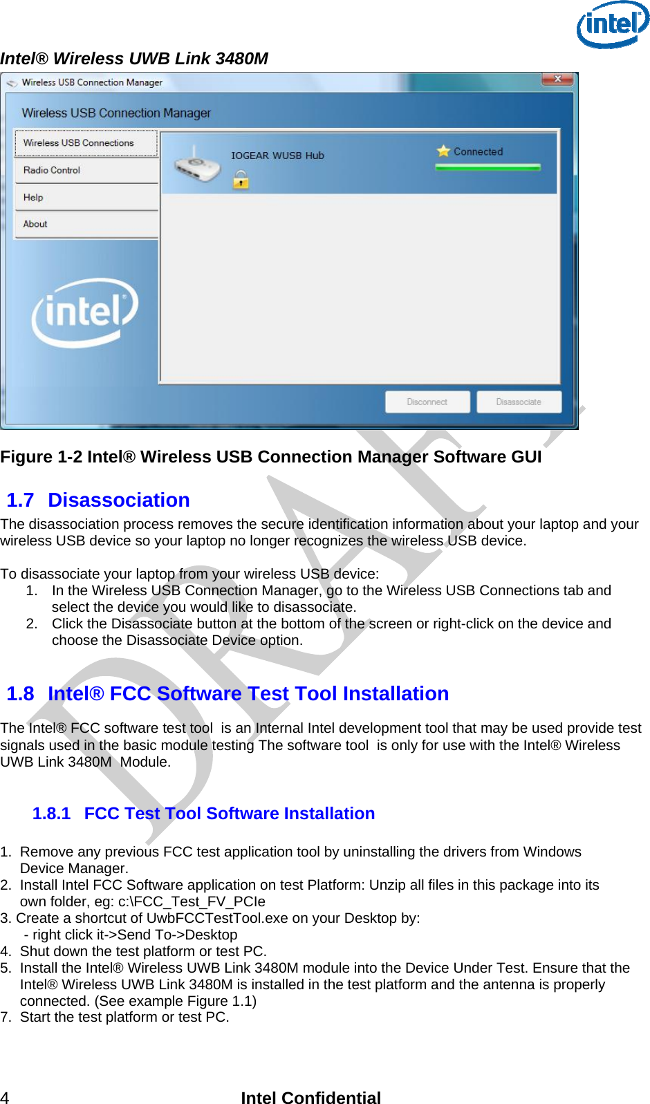  Intel® Wireless UWB Link 3480M 4 Intel Confidential  Figure 1-2 Intel® Wireless USB Connection Manager Software GUI 1.7  Disassociation The disassociation process removes the secure identification information about your laptop and your wireless USB device so your laptop no longer recognizes the wireless USB device.  To disassociate your laptop from your wireless USB device: 1.  In the Wireless USB Connection Manager, go to the Wireless USB Connections tab and select the device you would like to disassociate.  2.  Click the Disassociate button at the bottom of the screen or right-click on the device and choose the Disassociate Device option.   1.8  Intel® FCC Software Test Tool Installation  The Intel® FCC software test tool  is an Internal Intel development tool that may be used provide test signals used in the basic module testing The software tool  is only for use with the Intel® Wireless UWB Link 3480M  Module.  1.8.1  FCC Test Tool Software Installation  1.  Remove any previous FCC test application tool by uninstalling the drivers from Windows       Device Manager.  2.  Install Intel FCC Software application on test Platform: Unzip all files in this package into its      own folder, eg: c:\FCC_Test_FV_PCIe 3. Create a shortcut of UwbFCCTestTool.exe on your Desktop by:        - right click it-&gt;Send To-&gt;Desktop 4.  Shut down the test platform or test PC. 5.  Install the Intel® Wireless UWB Link 3480M module into the Device Under Test. Ensure that the       Intel® Wireless UWB Link 3480M is installed in the test platform and the antenna is properly      connected. (See example Figure 1.1) 7.  Start the test platform or test PC.  