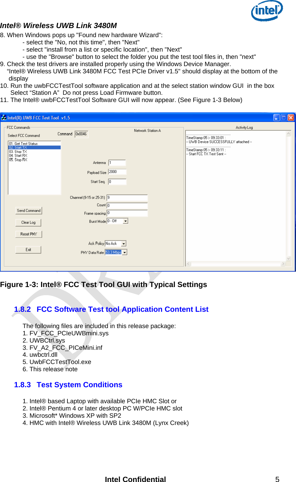  Intel® Wireless UWB Link 3480M   8. When Windows pops up &quot;Found new hardware Wizard&quot;:   - select the &quot;No, not this time&quot;, then &quot;Next&quot;   - select &quot;install from a list or specific location&quot;, then &quot;Next&quot;   - use the &quot;Browse&quot; button to select the folder you put the test tool files in, then &quot;next&quot; 9. Check the test drivers are installed properly using the Windows Device Manager.       “Intel® Wireless UWB Link 3480M FCC Test PCIe Driver v1.5&quot; should display at the bottom of the      display 10. Run the uwbFCCTestTool software application and at the select station window GUI  in the box        Select “Station A”  Do not press Load Firmware button. 11. The Intel® uwbFCCTestTool Software GUI will now appear. (See Figure 1-3 Below)    Figure 1-3: Intel® FCC Test Tool GUI with Typical Settings  1.8.2  FCC Software Test tool Application Content List   The following files are included in this release package: 1. FV_FCC_PCIeUWBmini.sys 2. UWBCtrl.sys 3. FV_A2_FCC_PICeMini.inf 4. uwbctrl.dll 5. UwbFCCTestTool.exe 6. This release note 1.8.3  Test System Conditions  1. Intel® based Laptop with available PCIe HMC Slot or  2. Intel® Pentium 4 or later desktop PC W/PCIe HMC slot 3. Microsoft* Windows XP with SP2 4. HMC with Intel® Wireless UWB Link 3480M (Lynx Creek)    Intel Confidential 5 