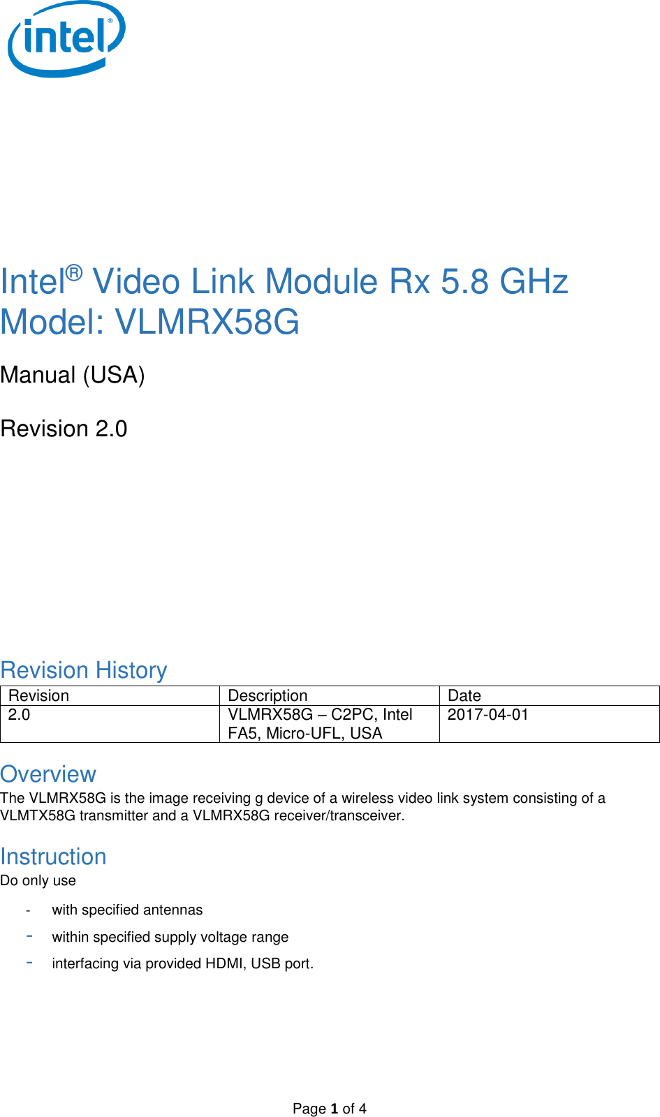   Page 1 of 4        Intel® Video Link Module Rx 5.8 GHz Model: VLMRX58G  Manual (USA)  Revision 2.0        Revision History Revision Description Date 2.0 VLMRX58G – C2PC, Intel FA5, Micro-UFL, USA 2017-04-01 Overview The VLMRX58G is the image receiving g device of a wireless video link system consisting of a VLMTX58G transmitter and a VLMRX58G receiver/transceiver. Instruction Do only use  -  with specified antennas - within specified supply voltage range - interfacing via provided HDMI, USB port.  