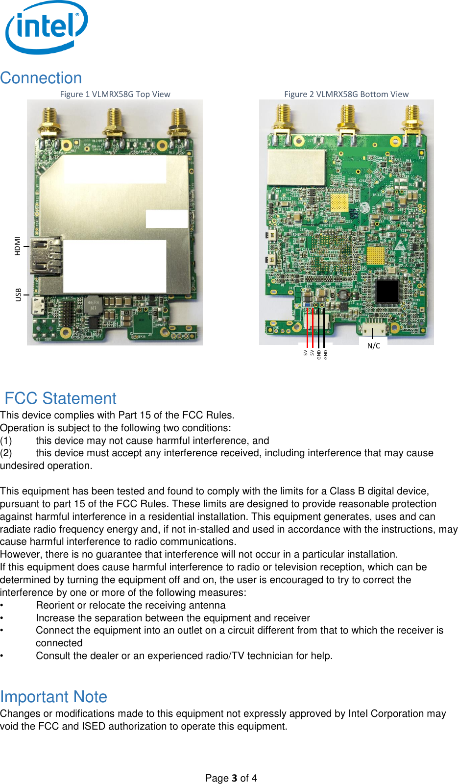   Page 3 of 4 Connection Figure 1 VLMRX58G Top View  Figure 2 VLMRX58G Bottom View  FCC Statement This device complies with Part 15 of the FCC Rules. Operation is subject to the following two conditions: (1)  this device may not cause harmful interference, and  (2)  this device must accept any interference received, including interference that may cause undesired operation.  This equipment has been tested and found to comply with the limits for a Class B digital device, pursuant to part 15 of the FCC Rules. These limits are designed to provide reasonable protection against harmful interference in a residential installation. This equipment generates, uses and can radiate radio frequency energy and, if not in-stalled and used in accordance with the instructions, may cause harmful interference to radio communications. However, there is no guarantee that interference will not occur in a particular installation. If this equipment does cause harmful interference to radio or television reception, which can be determined by turning the equipment off and on, the user is encouraged to try to correct the interference by one or more of the following measures: •  Reorient or relocate the receiving antenna •  Increase the separation between the equipment and receiver •  Connect the equipment into an outlet on a circuit different from that to which the receiver is connected •  Consult the dealer or an experienced radio/TV technician for help.  Important Note Changes or modifications made to this equipment not expressly approved by Intel Corporation may void the FCC and ISED authorization to operate this equipment.  5V 5V GND GND HDMI N/C USB 