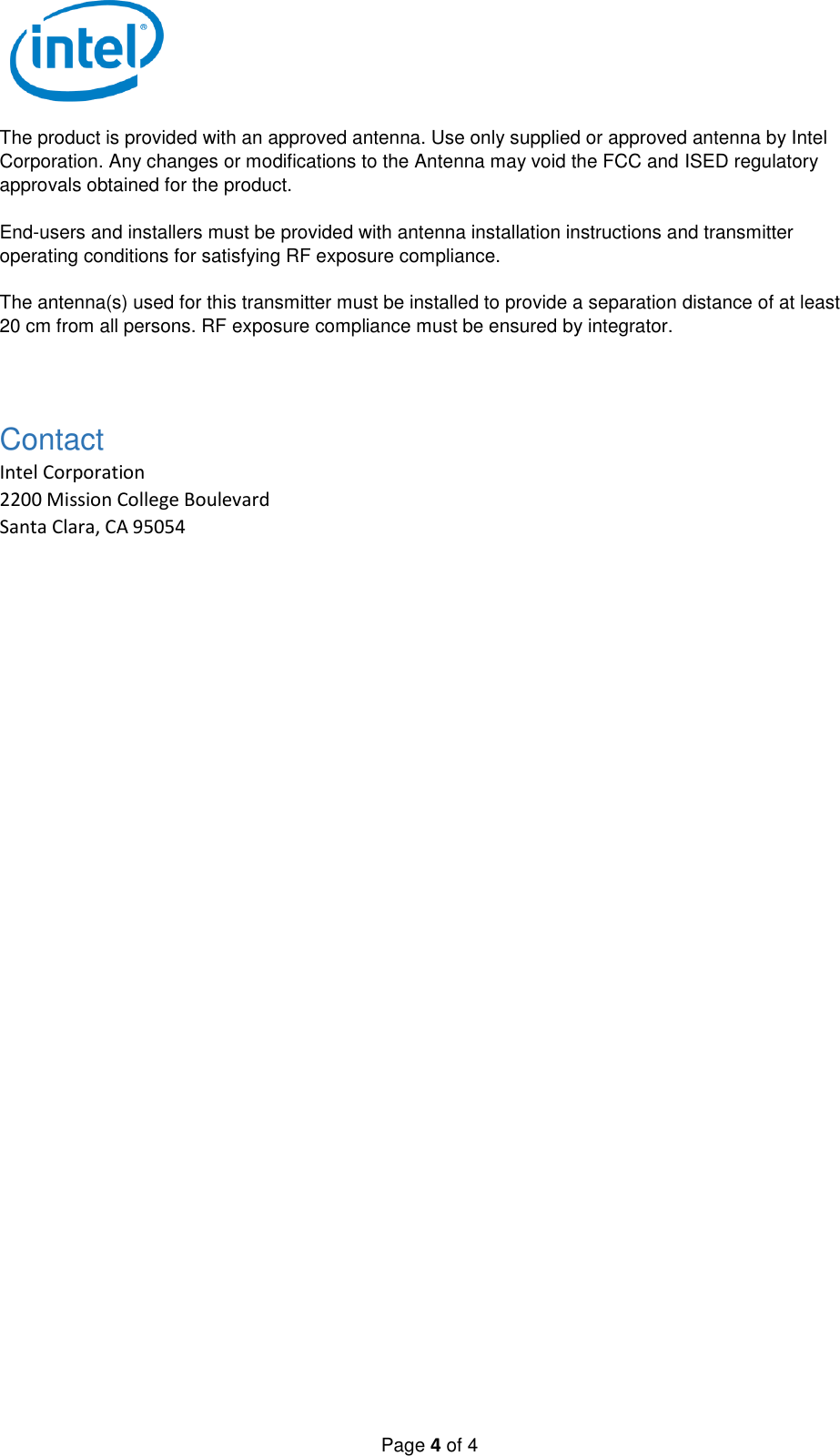   Page 4 of 4 The product is provided with an approved antenna. Use only supplied or approved antenna by Intel Corporation. Any changes or modifications to the Antenna may void the FCC and ISED regulatory approvals obtained for the product.  End-users and installers must be provided with antenna installation instructions and transmitter operating conditions for satisfying RF exposure compliance.  The antenna(s) used for this transmitter must be installed to provide a separation distance of at least 20 cm from all persons. RF exposure compliance must be ensured by integrator.  Contact Intel Corporation 2200 Mission College Boulevard Santa Clara, CA 95054  
