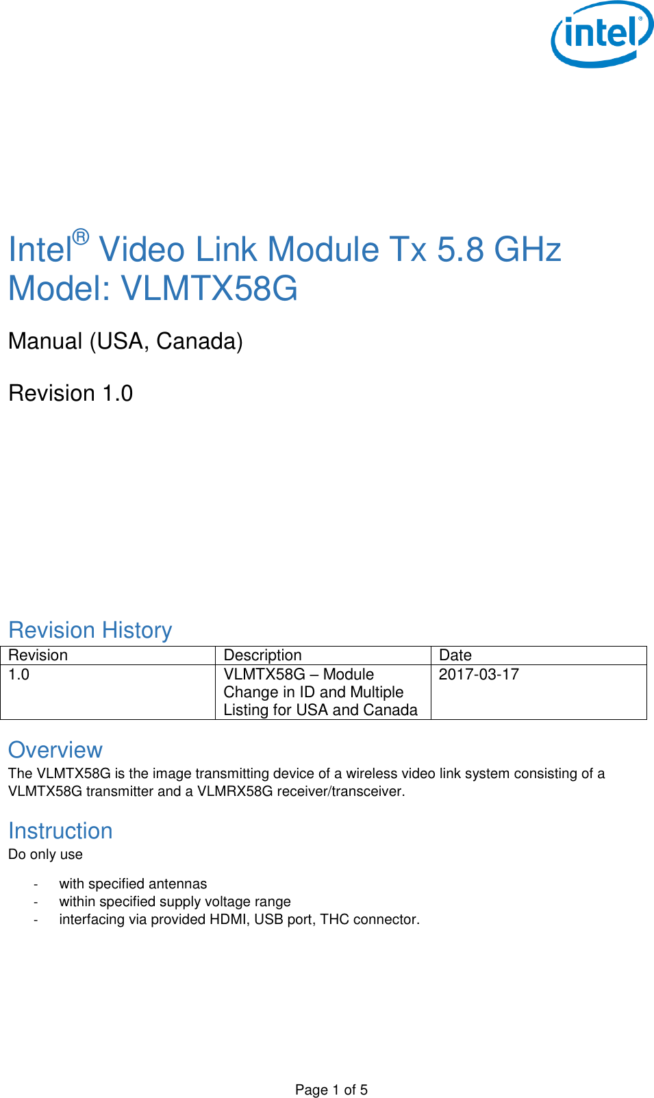 Page 1 of 5        Intel® Video Link Module Tx 5.8 GHz Model: VLMTX58G  Manual (USA, Canada)  Revision 1.0        Revision History Revision Description Date 1.0 VLMTX58G – Module Change in ID and Multiple Listing for USA and Canada 2017-03-17 Overview The VLMTX58G is the image transmitting device of a wireless video link system consisting of a VLMTX58G transmitter and a VLMRX58G receiver/transceiver. Instruction Do only use  -  with specified antennas -  within specified supply voltage range -  interfacing via provided HDMI, USB port, THC connector.   