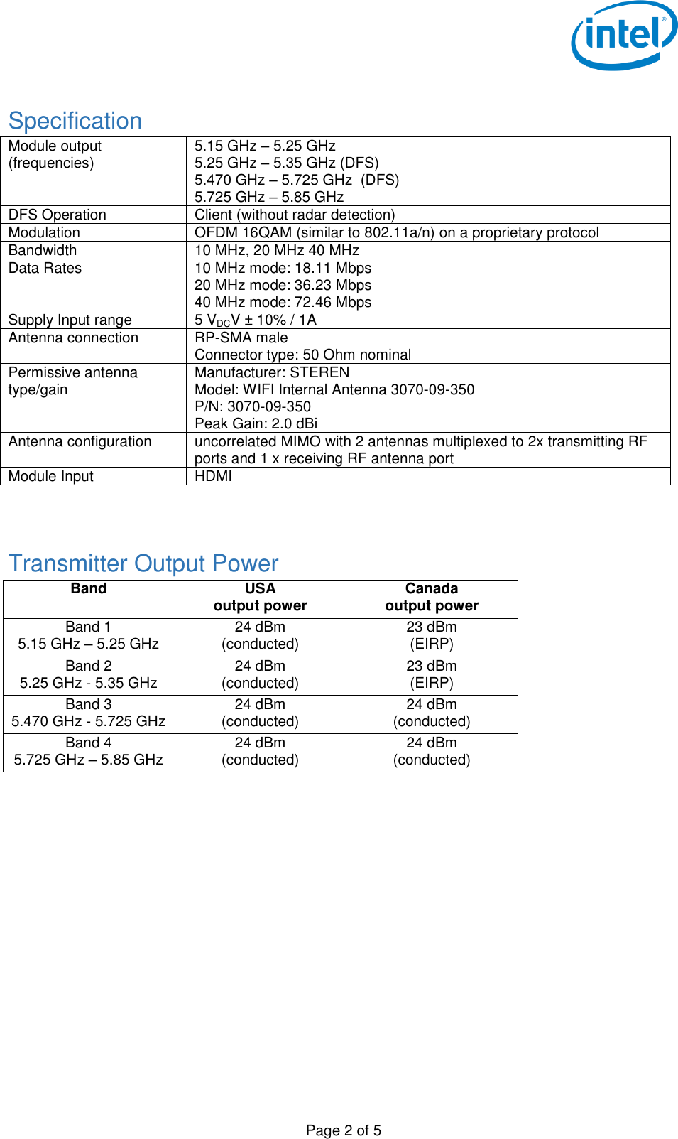  Page 2 of 5  Specification Module output (frequencies) 5.15 GHz – 5.25 GHz 5.25 GHz – 5.35 GHz (DFS) 5.470 GHz – 5.725 GHz  (DFS) 5.725 GHz – 5.85 GHz DFS Operation Client (without radar detection) Modulation OFDM 16QAM (similar to 802.11a/n) on a proprietary protocol Bandwidth 10 MHz, 20 MHz 40 MHz Data Rates 10 MHz mode: 18.11 Mbps 20 MHz mode: 36.23 Mbps 40 MHz mode: 72.46 Mbps Supply Input range 5 VDCV ± 10% / 1A Antenna connection RP-SMA male Connector type: 50 Ohm nominal Permissive antenna type/gain Manufacturer: STEREN Model: WIFI Internal Antenna 3070-09-350 P/N: 3070-09-350 Peak Gain: 2.0 dBi Antenna configuration uncorrelated MIMO with 2 antennas multiplexed to 2x transmitting RF ports and 1 x receiving RF antenna port  Module Input HDMI   Transmitter Output Power Band USA output power Canada output power Band 1 5.15 GHz – 5.25 GHz 24 dBm (conducted) 23 dBm (EIRP) Band 2 5.25 GHz - 5.35 GHz 24 dBm (conducted) 23 dBm (EIRP) Band 3 5.470 GHz - 5.725 GHz 24 dBm (conducted) 24 dBm (conducted) Band 4 5.725 GHz – 5.85 GHz 24 dBm (conducted) 24 dBm (conducted)    