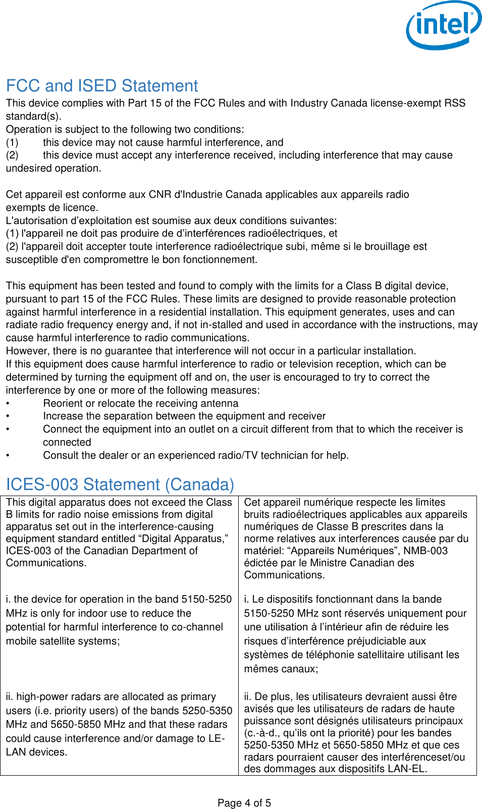  Page 4 of 5  FCC and ISED Statement This device complies with Part 15 of the FCC Rules and with Industry Canada license-exempt RSS standard(s). Operation is subject to the following two conditions: (1)  this device may not cause harmful interference, and  (2)  this device must accept any interference received, including interference that may cause undesired operation.  Cet appareil est conforme aux CNR d&apos;Industrie Canada applicables aux appareils radio exempts de licence. L&apos;autorisation d’exploitation est soumise aux deux conditions suivantes: (1) l&apos;appareil ne doit pas produire de d’interférences radioélectriques, et  (2) l&apos;appareil doit accepter toute interference radioélectrique subi, même si le brouillage est susceptible d&apos;en compromettre le bon fonctionnement.  This equipment has been tested and found to comply with the limits for a Class B digital device, pursuant to part 15 of the FCC Rules. These limits are designed to provide reasonable protection against harmful interference in a residential installation. This equipment generates, uses and can radiate radio frequency energy and, if not in-stalled and used in accordance with the instructions, may cause harmful interference to radio communications. However, there is no guarantee that interference will not occur in a particular installation. If this equipment does cause harmful interference to radio or television reception, which can be determined by turning the equipment off and on, the user is encouraged to try to correct the interference by one or more of the following measures: •  Reorient or relocate the receiving antenna •  Increase the separation between the equipment and receiver •  Connect the equipment into an outlet on a circuit different from that to which the receiver is connected •  Consult the dealer or an experienced radio/TV technician for help. ICES-003 Statement (Canada) This digital apparatus does not exceed the Class B limits for radio noise emissions from digital apparatus set out in the interference-causing equipment standard entitled “Digital Apparatus,” ICES-003 of the Canadian Department of Communications.   Cet appareil numérique respecte les limites bruits radioélectriques applicables aux appareils numériques de Classe B prescrites dans la norme relatives aux interferences causée par du matériel: “Appareils Numériques”, NMB-003 édictée par le Ministre Canadian des Communications.  i. the device for operation in the band 5150-5250 MHz is only for indoor use to reduce the potential for harmful interference to co-channel mobile satellite systems;  i. Le dispositifs fonctionnant dans la bande 5150-5250 MHz sont réservés uniquement pour une utilisation à l’intérieur afin de réduire les risques d’interférence préjudiciable aux systèmes de téléphonie satellitaire utilisant les mêmes canaux;  ii. high-power radars are allocated as primary users (i.e. priority users) of the bands 5250-5350 MHz and 5650-5850 MHz and that these radars could cause interference and/or damage to LE-LAN devices. ii. De plus, les utilisateurs devraient aussi être avisés que les utilisateurs de radars de haute puissance sont désignés utilisateurs principaux (c.-à-d., qu’ils ont la priorité) pour les bandes 5250-5350 MHz et 5650-5850 MHz et que ces radars pourraient causer des interférenceset/ou des dommages aux dispositifs LAN-EL. 
