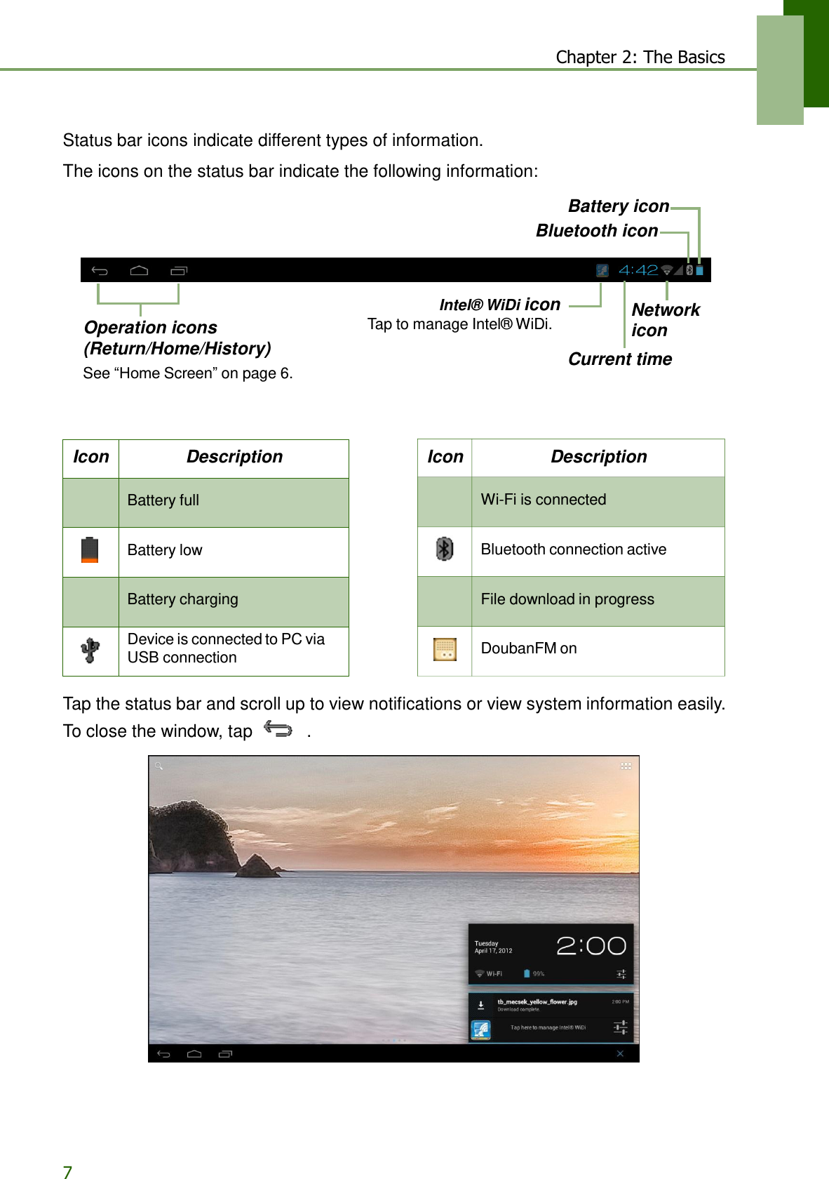 7 Chapter 2: The Basics   Icon Description   Wi-Fi is connected     Bluetooth connection active   File download in progress     DoubanFM on  Status bar icons indicate different types of information.  The icons on the status bar indicate the following information:  Battery icon Bluetooth icon       Operation icons (Return/Home/History) See “Home Screen” on page 6. Intel® WiDi icon Tap to manage Intel® WiDi.  Network icon  Current time     Icon Description   Battery full     Battery low   Battery charging    Device is connected to PC via USB connection  Tap the status bar and scroll up to view notifications or view system information easily. To close the window, tap   .   