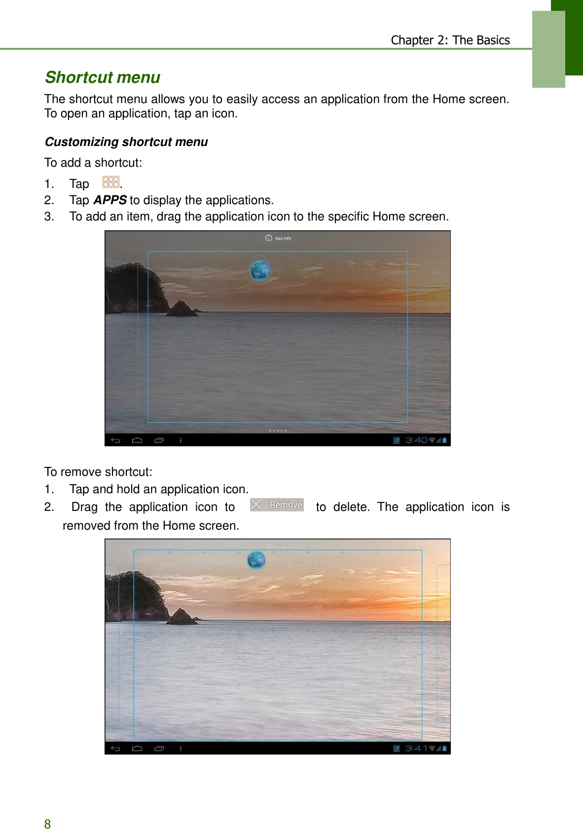8 Chapter 2: The Basics    Shortcut menu The shortcut menu allows you to easily access an application from the Home screen. To open an application, tap an icon.  Customizing shortcut menu  To add a shortcut:  1.    Tap  . 2.    Tap APPS to display the applications. 3.    To add an item, drag the application icon to the specific Home screen.     To remove shortcut: 1.    Tap and hold an application icon. 2.    Drag  the  application  icon  to        to delete.  The  application  icon  is removed from the Home screen.  